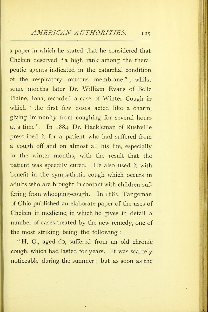a paper in which he stated that he considered that Cheken deserved  a high rank among the thera- peutic agents indicated in the catarrhal condition of the respiratory mucous membrane ; whilst some months later Dr. William Evans of Belle Plaine, lona, recorded a case of Winter Cough in which  the first few doses acted like a charm, giving immunity from coughing for several hours at a time. In 1884, Dr. Hackleman of Rushville prescribed it for a patient who had suffered from a cough off and on almost all his Hfe, especially in the winter months, with the result that the patient was speedily cured. He also used it with benefit in the sympathetic cough which occurs in adults who are brought in contact with children suf- fering from whooping-cough. In 1885, Tangeman of Ohio published an elaborate paper of the uses of Cheken in medicine, in which he gives in detail a number of cases treated by the new remedy, one of the most striking being the following :  H. O., aged 60, suffered from an old chronic cough, which had lasted for years. It was scarcely noticeable during the summer ; but as soon as the