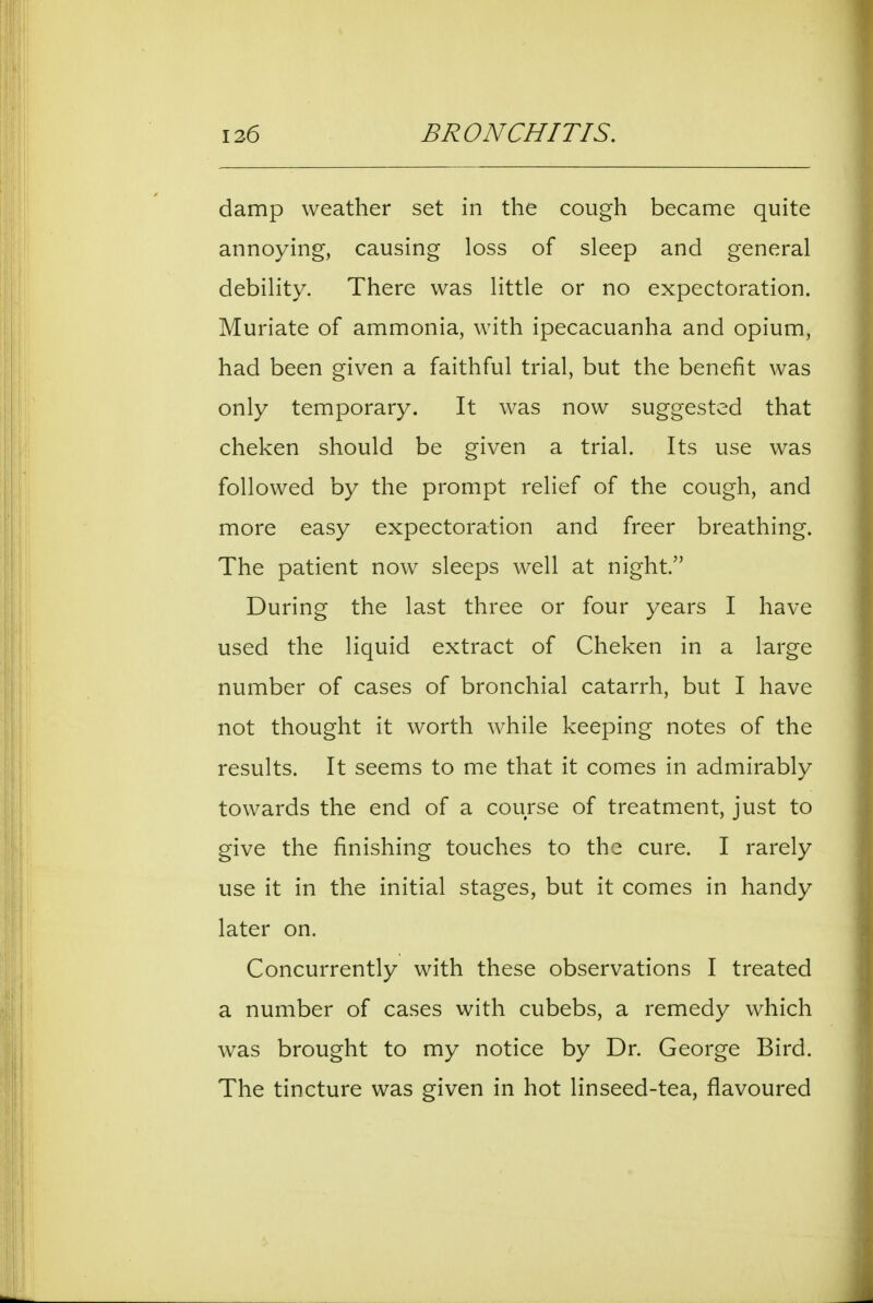 damp weather set in the cough became quite annoying, causing loss of sleep and general debility. There was little or no expectoration. Muriate of ammonia, with ipecacuanha and opium, had been given a faithful trial, but the benefit was only temporary. It was now suggested that cheken should be given a trial. Its use was followed by the prompt relief of the cough, and more easy expectoration and freer breathing. The patient now sleeps well at night. During the last three or four years I have used the liquid extract of Cheken in a large number of cases of bronchial catarrh, but I have not thought it worth while keeping notes of the results. It seems to me that it comes in admirably towards the end of a course of treatment, just to give the finishing touches to the cure. I rarely use it in the initial stages, but it comes in handy later on. Concurrently with these observations I treated a number of cases with cubebs, a remedy which was brought to my notice by Dr. George Bird. The tincture was given in hot linseed-tea, flavoured