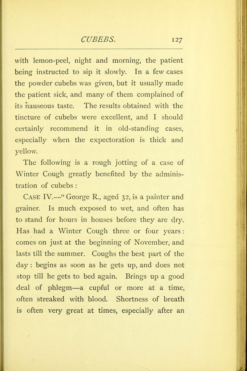 with lemon-peel, night and morning, the patient being instructed to sip it slowly. In a few cases the powder cubebs was given, but it usually made the patient sick, and many of them complained of its nauseous taste. The results obtained with the tincture of cubebs were excellent, and I should certainly recommend it in old-standing cases, especially when the expectoration is thick and yellow. The following is a rough jotting of a case of Winter Cough greatly benefited by the adminis- tration of cubebs: Case IV.— George R., aged 32, is a painter and grainer. Is much exposed to wet, and often has to stand for hours in houses before they are dry. Has had a Winter Cough three or four years: comes on just at the beginning of November, and lasts till the summer. Coughs the best part of the day : begins as soon as he gets up, and does not stop till he gets to bed again. Brings up a good deal of phlegm—a cupful or more at a time, often streaked with blood. Shortness of breath is often very great at times, especially after an