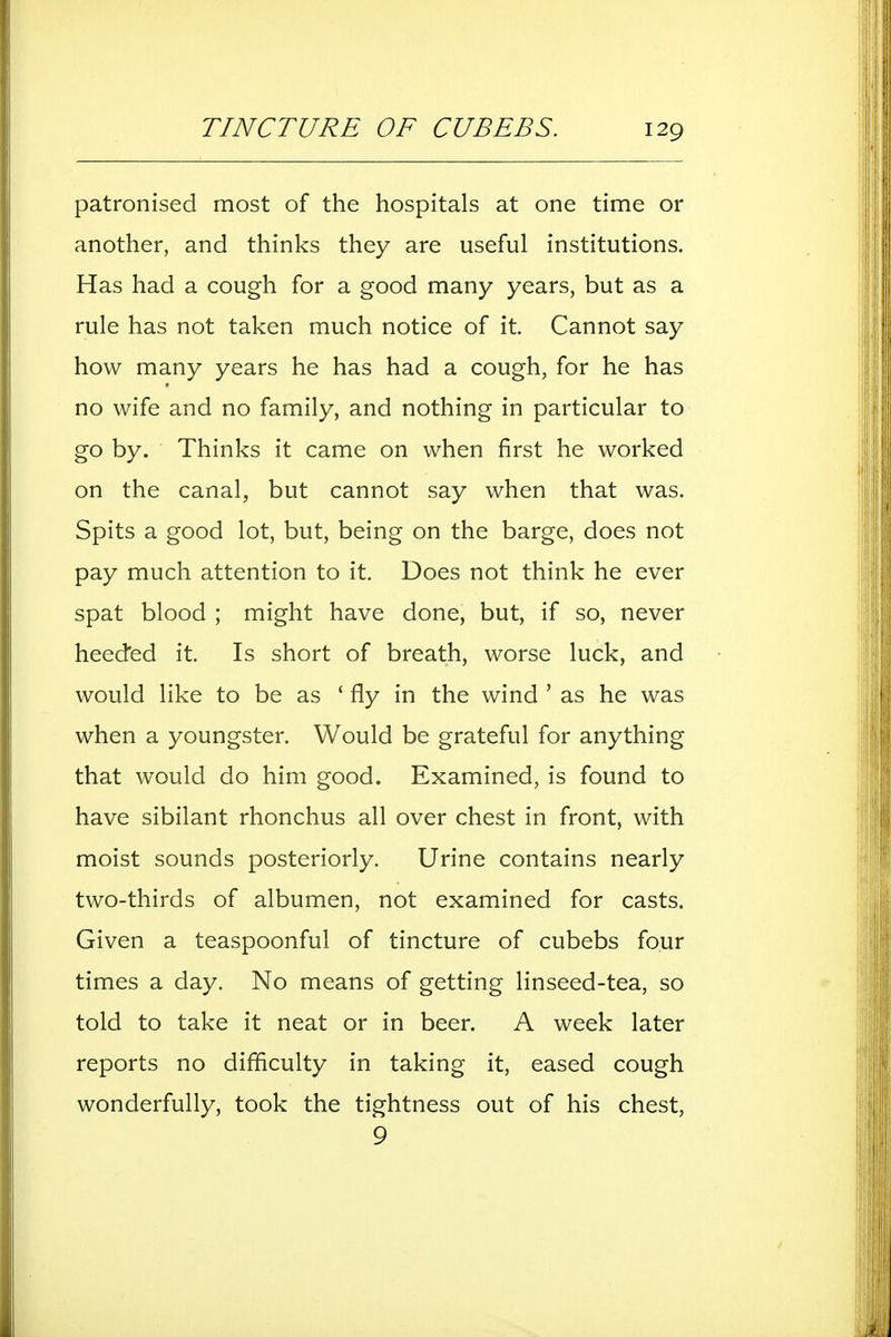 patronised most of the hospitals at one time or another, and thinks they are useful institutions. Has had a cough for a good many years, but as a rule has not taken much notice of it. Cannot say how many years he has had a cough, for he has no wife and no family, and nothing in particular to go by. Thinks it came on when first he worked on the canal, but cannot say when that was. Spits a good lot, but, being on the barge, does not pay much attention to it. Does not think he ever spat blood ; might have done, but, if so, never heeded it. Is short of breath, worse luck, and would like to be as ' fly in the wind ' as he was when a youngster. Would be grateful for anything that would do him good. Examined, is found to have sibilant rhonchus all over chest in front, with moist sounds posteriorly. Urine contains nearly two-thirds of albumen, not examined for casts. Given a teaspoonful of tincture of cubebs four times a day. No means of getting linseed-tea, so told to take it neat or in beer. A week later reports no difficulty in taking it, eased cough wonderfully, took the tightness out of his chest, 9