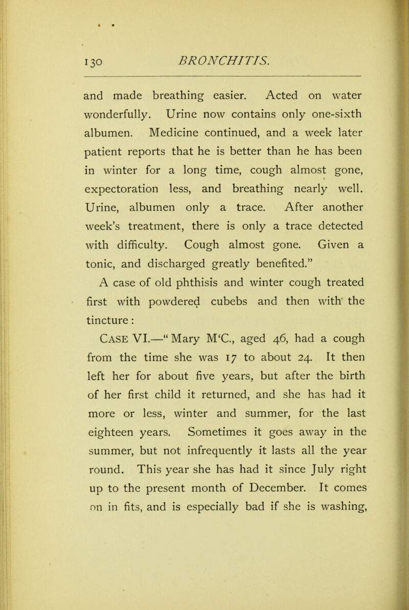 and made breathing easier. Acted on water wonderfully. Urine now contains only one-sixth albumen. Medicine continued, and a week later patient reports that he is better than he has been in winter for a long time, cough almost gone, expectoration less, and breathing nearly well. Urine, albumen only a trace. After another week's treatment, there is only a trace detected with difficulty. Cough almost gone. Given a tonic, and discharged greatly benefited. A case of old phthisis and winter cough treated first with powdered cubebs and then with the tincture: Case VL— Mary M'C, aged 46, had a cough from the time she was 17 to about 24. It then left her for about five years, but after the birth of her first child it returned, and she has had it more or less, winter and summer, for the last eighteen years. Sometimes it goes away in the summer, but not infrequently it lasts all the year round. This year she has had it since July right up to the present month of December. It comes nn in fits, and is especially bad if she is washing,