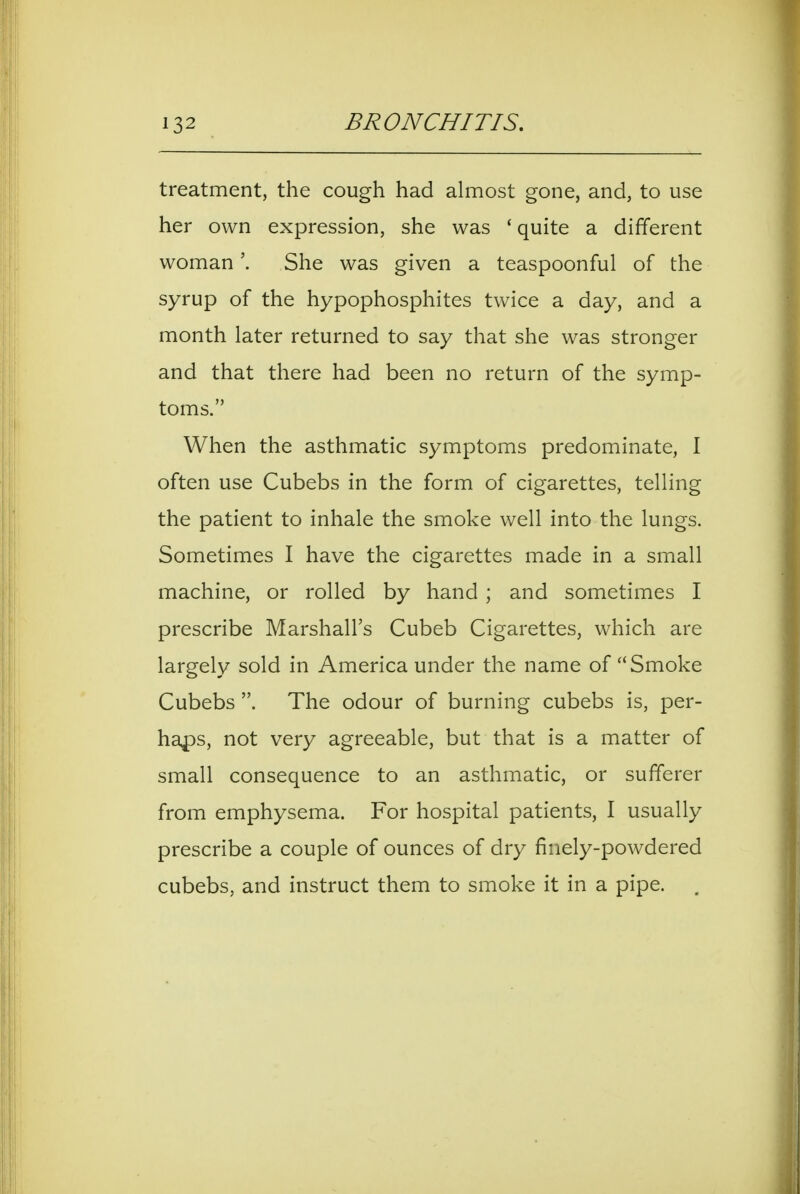 treatment, the cough had almost gone, and, to use her own expression, she was ' quite a different woman'. She was given a teaspoonful of the syrup of the hypophosphites twice a day, and a month later returned to say that she was stronger and that there had been no return of the symp- toms. When the asthmatic symptoms predominate, I often use Cubebs in the form of cigarettes, telling the patient to inhale the smoke well into the lungs. Sometimes I have the cigarettes made in a small machine, or rolled by hand ; and sometimes I prescribe Marshall's Cubeb Cigarettes, which are largely sold in America under the name of Smoke Cubebs The odour of burning cubebs is, per- haf)S, not very agreeable, but that is a matter of small consequence to an asthmatic, or sufferer from emphysema. For hospital patients, I usually prescribe a couple of ounces of dry finely-powdered cubebs, and instruct them to smoke it in a pipe.