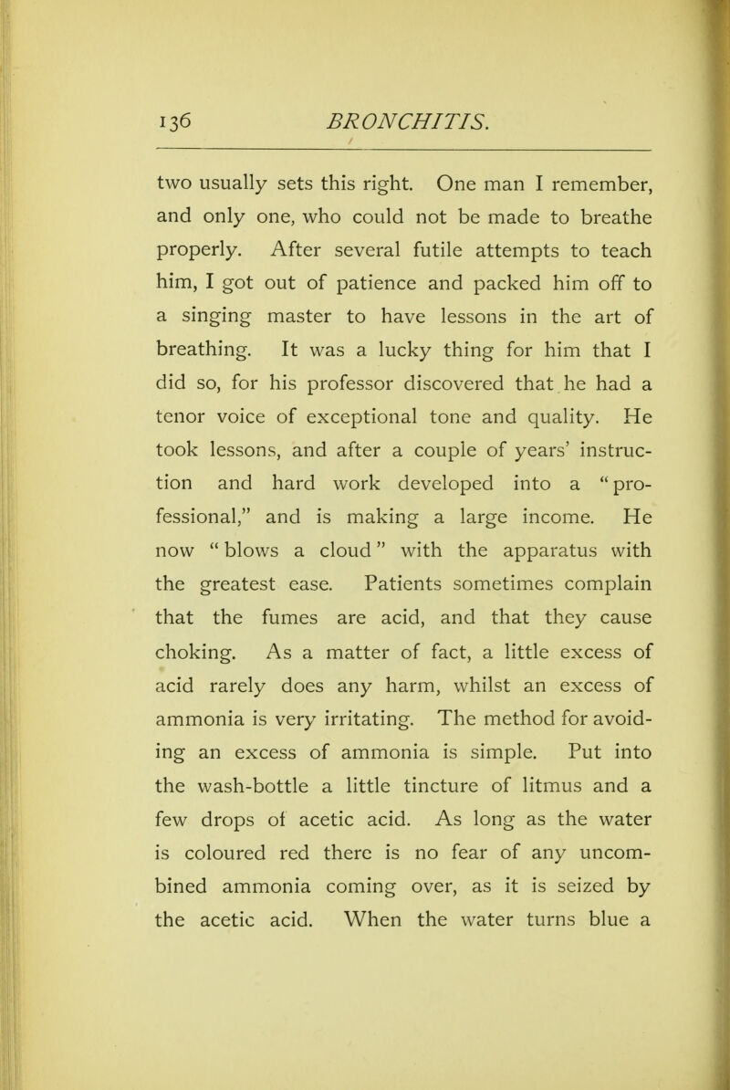 two usually sets this right. One man I remember, and only one, who could not be made to breathe properly. After several futile attempts to teach him, I got out of patience and packed him off to a singing master to have lessons in the art of breathing. It was a lucky thing for him that I did so, for his professor discovered that he had a tenor voice of exceptional tone and quality. He took lessons, and after a couple of years' instruc- tion and hard work developed into a pro- fessional, and is making a large income. He now  blows a cloud with the apparatus with the greatest ease. Patients sometimes complain that the fumes are acid, and that they cause choking. As a matter of fact, a little excess of acid rarely does any harm, whilst an excess of ammonia is very irritating. The method for avoid- ing an excess of ammonia is simple. Put into the wash-bottle a little tincture of litmus and a few drops of acetic acid. As long as the water is coloured red there is no fear of any uncom- bined ammonia coming over, as it is seized by the acetic acid. When the water turns blue a