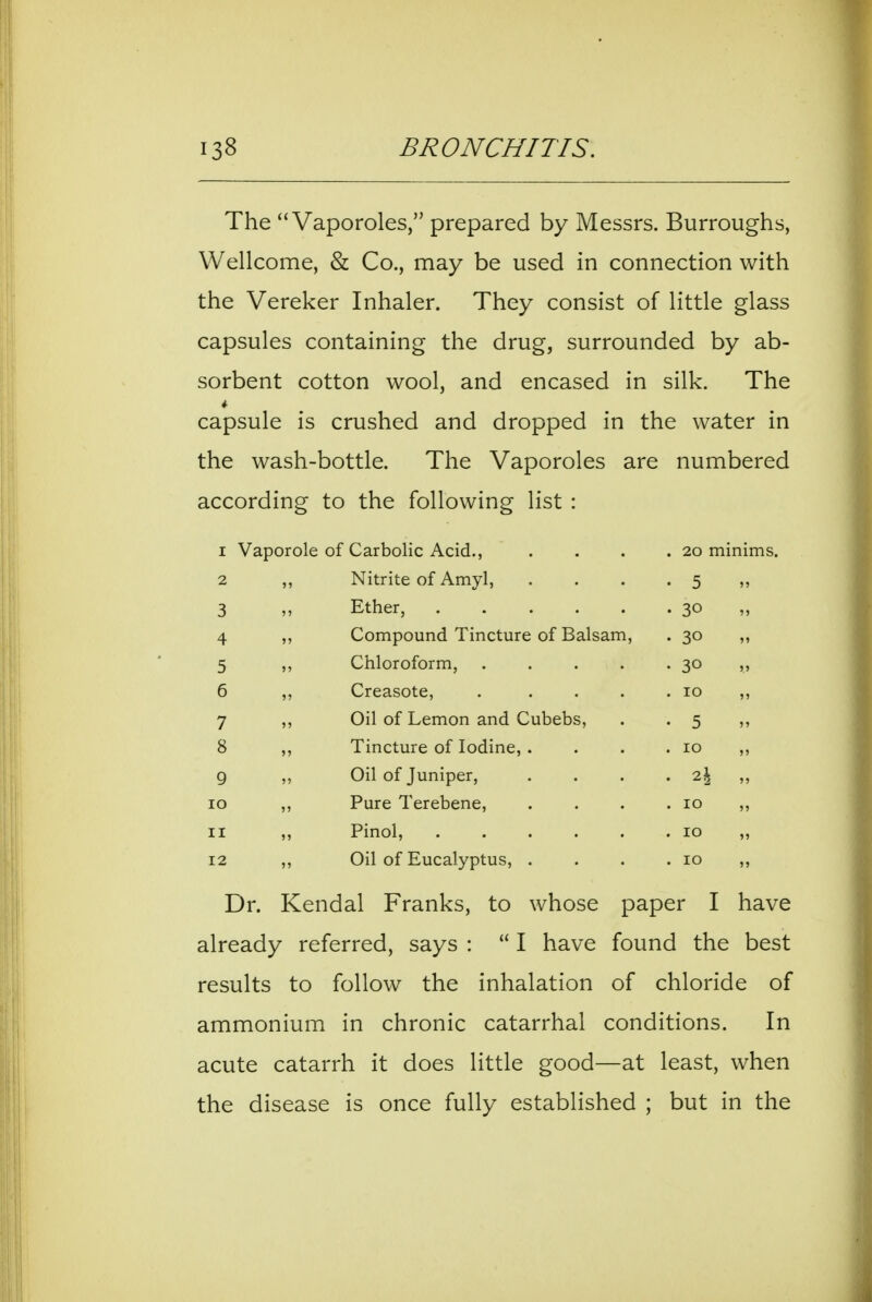The Vaporoles, prepared by Messrs. Burroughs, Wellcome, & Co., may be used in connection with the Vereker Inhaler. They consist of little glass capsules containing the drug, surrounded by ab- sorbent cotton wool, and encased in silk. The capsule is crushed and dropped in the water in the wash-bottle. The Vaporoles are numbered according to the following list : I 2 ,, Nitrite of Amyl, • 5 3 Ether, . 30 4 ,, Compound Tincture of Balsam, . 30 5 ,, Chloroform, .... • 30 6 ,, Creasote, .... . 10 7 ,, Oil of Lemon and Cubebs, • 5 8 ,, Tincture of Iodine, . . 10 9 ,, Oil of Juniper, . 7.\ „ lO „ Pure Terebene, . 10 II „ Pinol, 12 ,, Oil of Eucalyptus, . . 10 „ Dr. Kendal Franks, to whose paper I have already referred, says : I have found the best results to follow the inhalation of chloride of ammonium in chronic catarrhal conditions. In acute catarrh it does little good—at least, when the disease is once fully established ; but in the