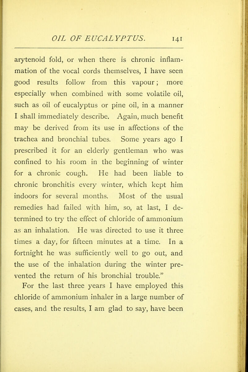 arytenoid fold, or when there is chronic inflam- mation of the vocal cords themselves, I have seen good results follow from this vapour; more especially when combined with some volatile oil, such as oil of eucalyptus or pine oil, in a manner I shall immediately describe. Again, much benefit may be derived from its use in affections of the trachea and bronchial tubes. Some years ago I prescribed it for an elderly gentleman who was confined to his room in the beginning of winter for a chronic cough. He had been liable to chronic bronchitis every winter, which kept him indoors for several months. Most of the usual remedies had failed with him, so, at last, I de- termined to try the effect of chloride of ammonium as an inhalation. He was directed to use it three times a day, for fifteen minutes at a time. In a fortnight he was sufficiently well to go out, and the use of the inhalation during the winter pre- vented the return of his bronchial trouble. For the last three years I have employed this chloride of ammonium inhaler in a large number of cases, and the results, I am glad to say, have been