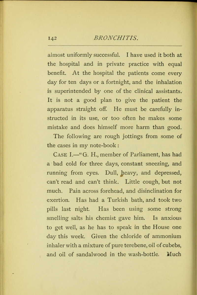 almost uniformly successful. I have used it both at the hospital and in private practice with equal benefit. At the hospital the patients come every day for ten days or a fortnight, and the inhalation is superintended by one of the clinical assistants. It is not a good plan to give the patient the apparatus straight off. He must be carefully in- structed in its use, or too often he makes some mistake and does himself more harm than good. The following are rough jottings from some of the cases in my note-book : Case I.—G. H., member of Parliament, has had a bad cold for three days, constant sneezing, and running from eyes. Dull, ^eavy, and depressed, can't read and can't think. Little cough, but not much. Pain across forehead, and disinclination for exertion. Has had a Turkish bath, and took two pills last night Has been using some strong smelling salts his chemist gave him. Is anxious to get well, as he has to speak in the House one day this week. Given the chloride of ammonium inhaler with a mixture of pure terebene, oil of cubebs, and oil of sandalwood in the wash-bottle. Much