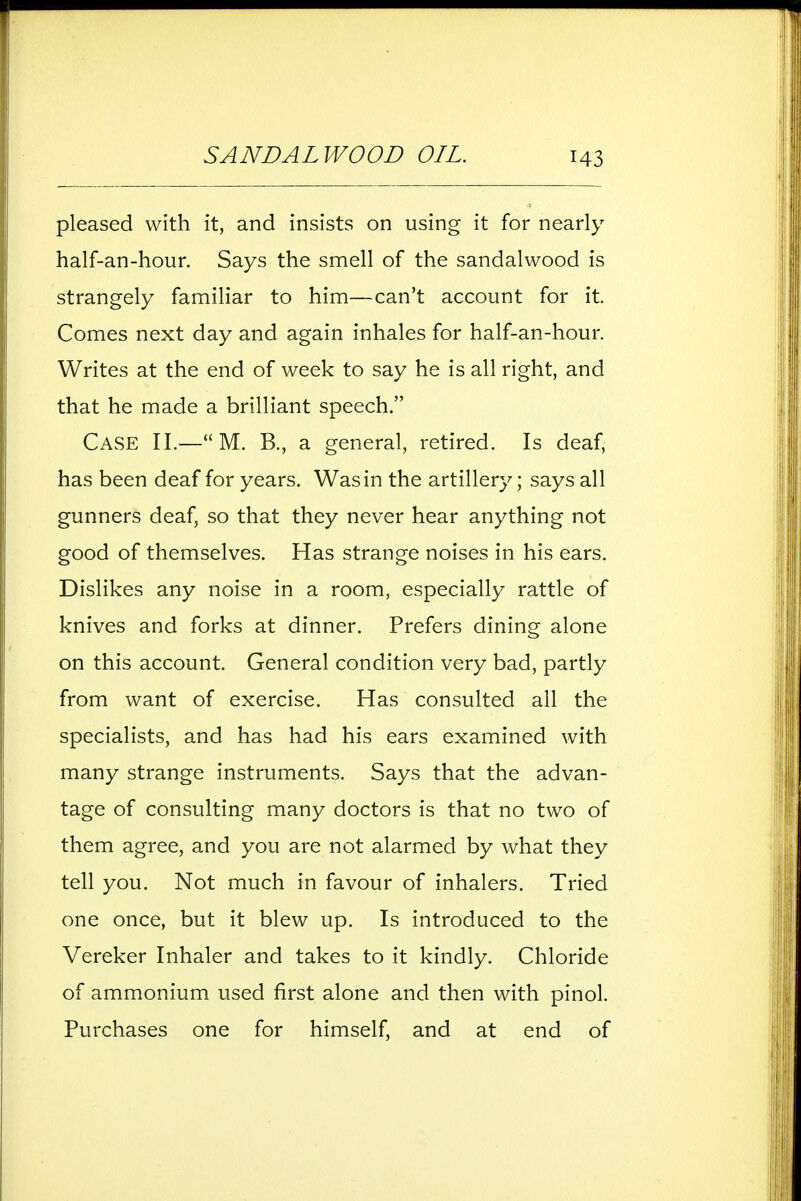 pleased with it, and insists on using it for nearly half-an-hour. Says the smell of the sandalwood is strangely familiar to him—can't account for it Comes next day and again inhales for half-an-hour. Writes at the end of week to say he is all right, and that he made a brilliant speech. Case II.—M. B., a general, retired. Is deaf, has been deaf for years. Was in the artillery; says all gunners deaf, so that they never hear anything not good of themselves. Has strange noises in his ears. Dislikes any noise in a room, especially rattle of knives and forks at dinner. Prefers dining alone on this account. General condition very bad, partly from want of exercise. Has consulted all the specialists, and has had his ears examined with many strange instruments. Says that the advan- tage of consulting many doctors is that no two of them agree, and you are not alarmed by what they tell you. Not much in favour of inhalers. Tried one once, but it blew up. Is introduced to the Vereker Inhaler and takes to it kindly. Chloride of ammonium used first alone and then with pinol. Purchases one for himself, and at end of