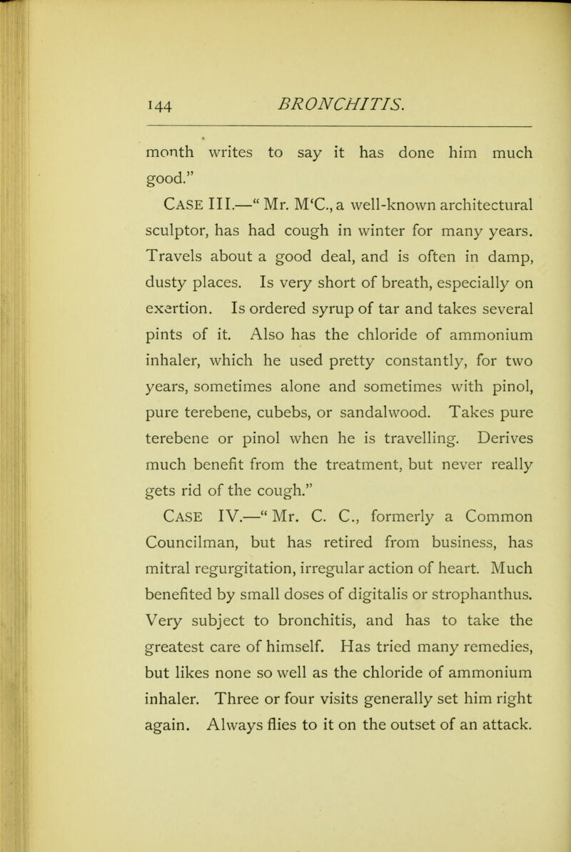 month writes to say it has done him much good. Case III.— Mr. M'C.,a well-known architectural sculptor, has had cough in winter for many years. Travels about a good deal, and is often in damp, dusty places. Is very short of breath, especially on exertion. Is ordered syrup of tar and takes several pints of it. Also has the chloride of ammonium inhaler, which he used pretty constantly, for two years, sometimes alone and sometimes with pinol, pure terebene, cubebs, or sandalwood. Takes pure terebene or pinol when he is travelling. Derives much benefit from the treatment, but never really gets rid of the cough. Case IV.—Mr. C. C, formerly a Common Councilman, but has retired from business, has mitral regurgitation, irregular action of heart. Much benefited by small doses of digitalis or strophanthus. Very subject to bronchitis, and has to take the greatest care of himself. Has tried many remedies, but likes none so well as the chloride of ammonium inhaler. Three or four visits generally set him right again. Always flies to it on the outset of an attack.