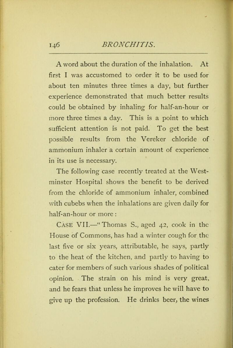 A word about the duration of the inhalation. At first I was accustomed to order it to be used for about ten minutes three times a day, but further experience demonstrated that much better results could be obtained by inhaling for half-an-hour or more three times a day. This is a point to which sufficient attention is not paid. To get the best possible results from the Vereker chloride of ammonium inhaler a certain amount of experience in its use is necessary. The following case recently treated at the West- minster Hospital shows the benefit to be derived from the chloride of ammonium inhaler, combined with cubebs when the inhalations are given daily for half-an-hour or more : Case VII.—Thomas S., aged 42, cook in the House of Commons, has had a winter cough for the last five or six years, attributable, he says, partly to the heat of the kitchen, and partly to having to cater for members of such various shades of political opinion. The strain on his mind is very great, and he fears that unless he improves he will have to give up the profession. He drinks beer, the wines