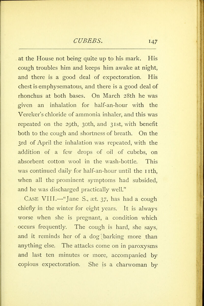 CUBEBS, at the House not being quite up to his mark. His cough troubles him and keeps him awake at night, and there is a good deal of expectoration. His chest is emphysematous, and there is a good deal of rhonchus at both bases. On March 28th he was given an inhalation for half-an-hour with the Vereker's chloride of ammonia inhaler, and this was repeated on the 29th, 30th, and 31st, with benefit both to the cough and shortness of breath. On the 3rd of April the inhalation was repeated, with the addition of a few drops of oil of cubebs, on absorbent cotton wool in the wash-bottle. This was continued daily for half-an-hour until the iith, when all the prominent symptoms had subsided, and he was discharged practically well. Case VKI.—J^^^^ S., cEt. 37, has had a cough chiefly in the winter for eight years. It is always worse when she is pregnant, a condition which occurs frequently. The cough is hard, she says, and it reminds her of a dog]barking m.ore than anything else. The attacks come on in paroxysms and last ten minutes or more, accompanied by copious expectoration. She is a charwoman by