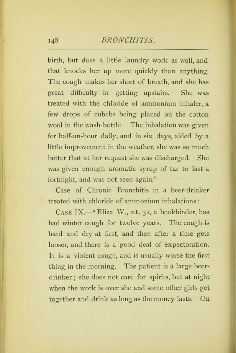 birth, but does a little laundry work as well, and that knocks her up more quickly than anything. The cough makes her short of breath, and she has great difficulty in getting upstairs. She was treated with the chloride of ammonium inhaler, a few drops of cubebs being placed on the cotton wool in the wash-bottle. The inhalation was given for half-an-hour daily, and in six days, aided by a little improvement in the weather, she was so much better that at her request she was discharged. She was given enough aromatic syrup of tar to last a fortnight, and was not seen again. Case of Chronic Bronchitis in a beer-drinker treated with chloride of ammonium inhalations : Case IX.— Eliza W., set. 32, a bookbinder, has had winter cough for twelve years. The cough is hard and dry at first, and then after a time gets looser, and there is a good deal of expectoration. It is a violent cough, and is usually worse the first thing in the morning. The patient is a large beer- drinker ; she does not care for spirits, but at night when the work is over she and some other girls get together and drink as long as the money lasts. On