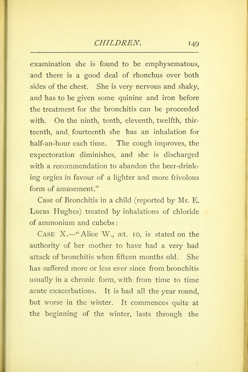 CHILDREN, examination she is found to be emphysematous, and there is a good deal of rhonchus over both sides of the chest. She is very nervous and shaky, and has to be given some quinine and iron before the treatment for the bronchitis can be proceeded with. On the ninth, tenth, eleventh, twelfth, thir- teenth, and fourteenth she has an inhalation for half-an-hour each time. The cough improves, the expectoration diminishes, and she is discharged with a recommendation to abandon the beer-drink- ing orgies in favour of a lighter and more frivolous form of amusement. Case of Bronchitis in a child (reported by Mr. E. Lucas Hughes) treated by inhalations of chloride of ammonium and cubebs : Case X.—Alice W., set. 10, is stated on the authority of her mother to have had a very bad attack of bronchitis when fifteen months old. She has suffered more or less ever since from bronchitis usually in a chronic form, with from time to time acute exacerbations. It is bad all the year round, but worse in the winter. It commences quite at the beginning of the winter, lasts through the