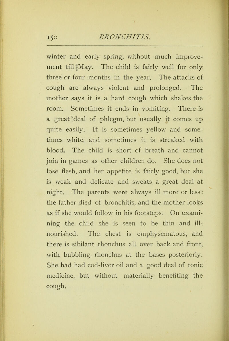 winter and early spring, without much improve- ment tiir|May. The child is fairly well for only three or four months in the year. The attacks of cough are always violent and prolonged. The mother says it is a hard cough which shakes the room. Sometimes it ends in vomiting. There is a great M^al of phlegm, but usually it comes up quite easily. It is sometimes yellow and some- times white, and sometimes it is streaked with blood. The child is short of breath and cannot join in games as other children do. She does not lose flesh, and her appetite is fairly good, but she is weak and delicate and sweats a great deal at night. The parents were always ill more or less: the father died of bronchitis, and the mother looks as if she would follow in his footsteps. On exami- ning the child she is seen to be thin and ill- nourished. The chest is emphysematous, and there is sibilant rhonchus all over back and front, with bubbling rhonchus at the bases posteriorly. She had had cod-liver oil and a good deal of tonic medicine, but without materially benefiting the cough.