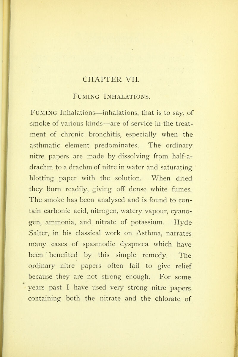 CHAPTER VIL Fuming Inhalations. Fuming Inhalations—inhalations, that is to say, of smoke of various kinds—are of service in the treat- ment of chronic bronchitis, especially when the asthmatic element predominates. The ordinary nitre papers are made by dissolving from half-a- drachm to a drachm of nitre in water and saturating; blotting paper with the solution. When dried they burn readily, giving off dense white fumes. The smoke has been analysed and is found to con- tain carbonic acid, nitrogen, watery vapour, cyano- gen, ammonia, and nitrate of potassium. Hyde Salter, in his classical work on Asthma, narrates many cases of spasmodic dyspnoea which have been ■ benefited by this simple remedy. The ordinary nitre papers often fail to give relief because they are not strong enough. For some years past I have used very strong nitre papers containing both the nitrate and the chlorate of