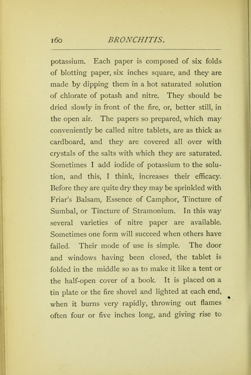 potassium. Each paper is composed of six folds of blotting paper, six inches square, and they are made by dipping them in a hot saturated solution of chlorate of potash and nitre. They should be dried slowly in front of the fire, or, better still, in the open air. The papers so prepared, which may conveniently be called nitre tablets, are as thick as cardboard, and they are covered all over with crystals of the salts with which they are saturated. Sometimes I add iodide of potassium to the solu- tion, and this, I think, increases their efficacy. Before they are quite dry they may be sprinkled with Friar's Balsam, Essence of Camphor, Tincture of Sumbal, or Tincture of Stramonium. In this way several varieties of nitre paper are available. Sometimes one form will succeed when others have failed. Their mode of use is simple. The door and windows having been closed, the tablet is folded in the middle so as to make it like a tent or the half-open cover of a book. It is placed on a tin plate or the fire shovel and lighted at each end, when it burns very rapidly, throwing out flames often four or five inches long, and giving rise to