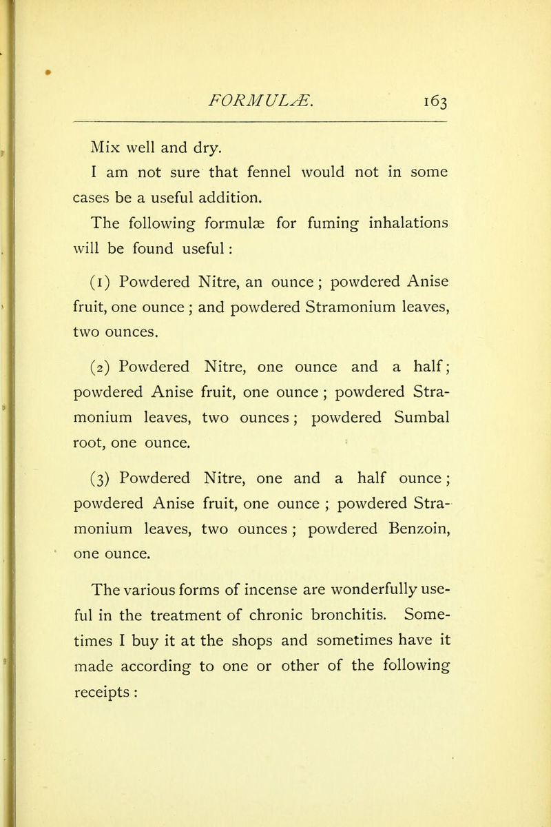 Mix well and dry. I am not sure that fennel would not in some cases be a useful addition. The following formulae for fuming inhalations will be found useful: (1) Powdered Nitre, an ounce; powdered Anise fruit, one ounce ; and powdered Stramonium leaves, two ounces. (2) Powdered Nitre, one ounce and a half; powdered Anise fruit, one ounce; powdered Stra- monium leaves, two ounces; powdered Sumbal root, one ounce. (3) Powdered Nitre, one and a half ounce; powdered Anise fruit, one ounce ; powdered Stra- monium leaves, two ounces; powdered Benzoin, one ounce. The various forms of incense are wonderfully use- ful in the treatment of chronic bronchitis. Some- times I buy it at the shops and sometimes have it made according to one or other of the following receipts :