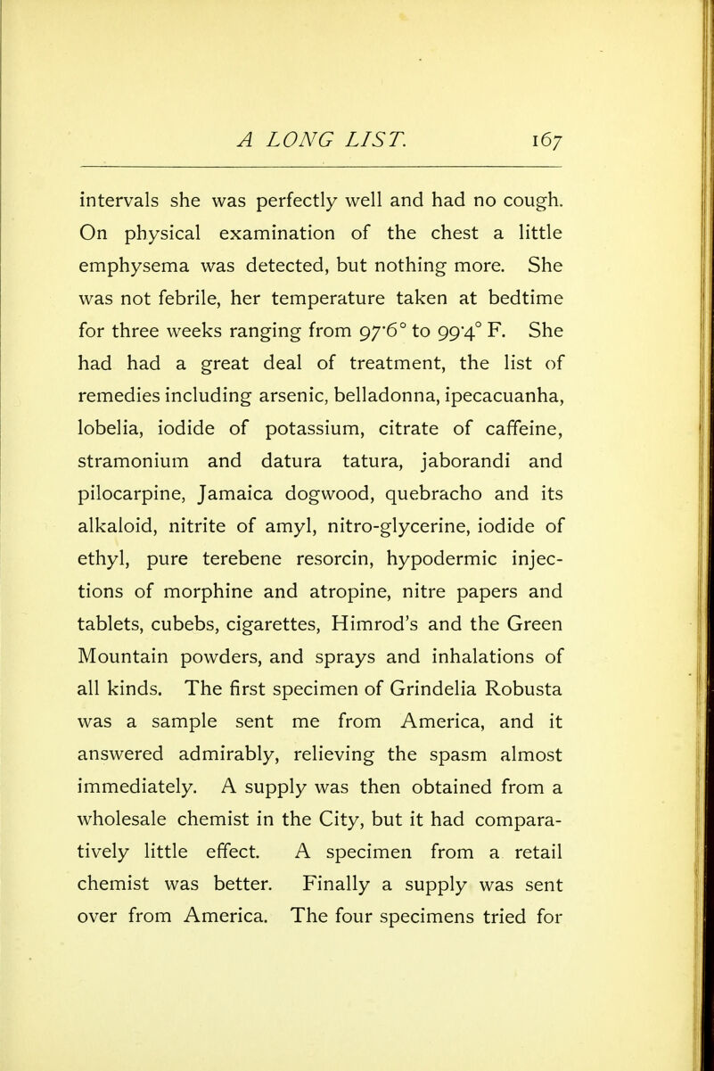 intervals she was perfectly well and had no cough. On physical examination of the chest a little emphysema was detected, but nothing more. She was not febrile, her temperature taken at bedtime for three weeks ranging from 97*6° to 99*4° F. She had had a great deal of treatment, the list of remedies including arsenic, belladonna, ipecacuanha, lobelia, iodide of potassium, citrate of caffeine, stramonium and datura tatura, jaborandi and pilocarpine, Jamaica dogwood, quebracho and its alkaloid, nitrite of amyl, nitro-glycerine, iodide of ethyl, pure terebene resorcin, hypodermic injec- tions of morphine and atropine, nitre papers and tablets, cubebs, cigarettes, Himrod's and the Green Mountain powders, and sprays and inhalations of all kinds. The first specimen of Grindelia Robusta was a sample sent me from America, and it answered admirably, relieving the spasm almost immediately. A supply was then obtained from a wholesale chemist in the City, but it had compara- tively little effect. A specimen from a retail chemist was better. Finally a supply was sent over from America. The four specimens tried for
