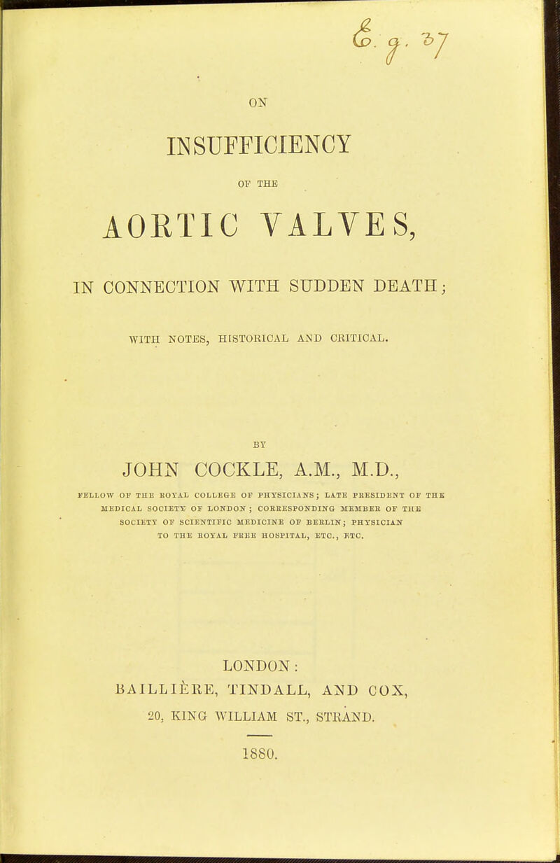 d. 1*7 ON INSUFFICIENCY OF THE AORTIC VALVES, IN CONNECTION WITH SUDDEN DEATH; WITH NOTES, HISTORICAL AND CRITICAL. BY JOHN COCKLE, A.M., M.D, FELLOW OP THE ROYAL COLLEGE OF PHYSICIANS; LATE PRESIDENT OF THE MEDICAL SOCIETY OF LONDON ; CORRESPONDING MEMBER OF THE SOCIETY OF SCIENTIFIC MEDICINE OF BERLIN; PHYSICIAN TO THE ROYAL FREE HOSPITAL, ETC., JiTC. LONDON: BAILLI&RE, TINDALL, AND COX, 20, KING WILLIAM ST., STRAND. 1880.