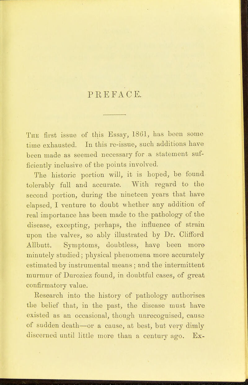 PREFACE. The first issue of this Essay, 1861, has been some time exhausted. In this re-issue, such additions have been made as seemed necessary for a statement suf- ficiently inclusive of the points involved. The historic portion will, it is hoped, be found tolerably full and accurate. With regard to the second portion, during the nineteen years that have elapsed, I venture to doubt whether any addition of real importance has been made to the pathology of the disease, excepting, perhaps, the influence of strain upon the valves, so ably illustrated by Dr. Clifford Allbutt. Symptoms, doubtless, have been more minutely studied; physical phenomena more accurately estimated by instrumental means ; and the intermittent murmur of Duroziez found, in doubtful cases, of great confirmatory value. Research into the history of pathology authorises the belief that, in the past, the disease must have existed as an occasional, though unrecognised, cause of sudden death—or a cause, at best, but very dimly discerned until little more than a century ago. Ex-