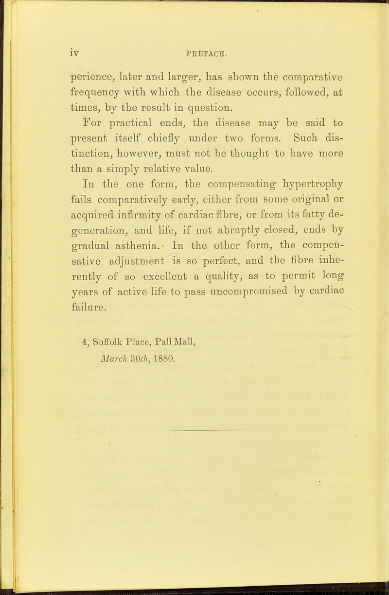 iv perience, later and larger, has shown the comparative frequency with which the disease occurs, followed, at times, by the result in question. For practical ends, the disease may be said to present itself chiefly under two forms. Such dis- tinction, however, must not be thought to have more than a simply relative value. In the one form, the compensating hypertrophy fails comparatively early, either from some original or acquired infirmity of cardiac fibre, or from its fatty de- generation, and life, if not abruptly closed, ends by gradual asthenia.- In the other form, the compen- sative adjustment is so perfect, and the fibre inhe- rently of so excellent a quality, as to permit long years of active life to pass uncompromised by cardiac failure. 4, Suffolk Place, Pall Mall, March 30rt, 1880.