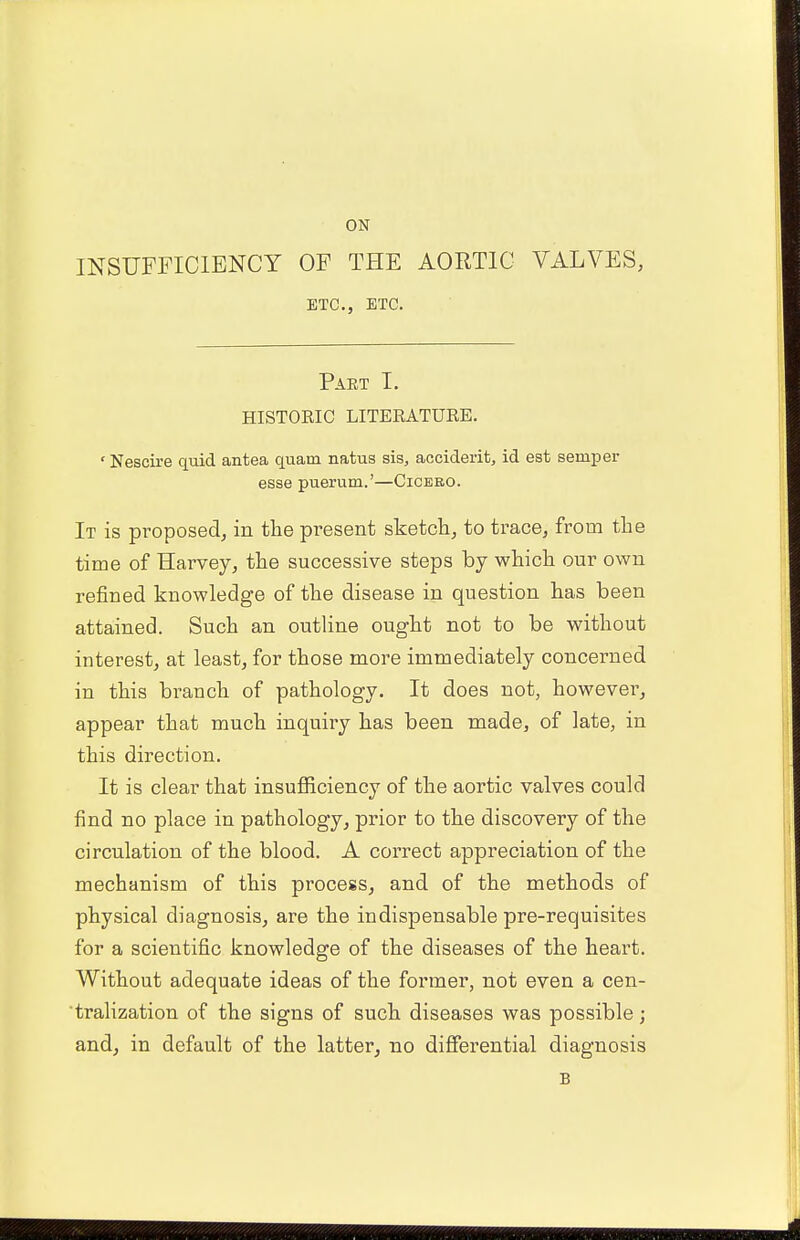 ON INSUFFICIENCY OF THE AORTIC VALVES, ETC., ETC. Part I. HISTORIC LITERATURE. ' Nescire quid antea quam natus sis, accident, id est semper esse puerum.'—Cicero. It is proposed, in the present sketch, to trace, from the time of Harvey, the successive steps by which our own refined knowledge of the disease in question has been attained. Such an outline ought not to be without interest, at least, for those more immediately concerned in this branch of pathology. It does not, however, appear that much inquiry has been made, of late, in this direction. It is clear that insufficiency of the aortic valves could find no place in pathology, prior to the discovery of the circulation of the blood. A correct appreciation of the mechanism of this process, and of the methods of physical diagnosis, are the indispensable pre-requisites for a scientific knowledge of the diseases of the heart. Without adequate ideas of the former, not even a cen- tralization of the signs of such diseases was possible; and, in default of the latter, no differential diagnosis B