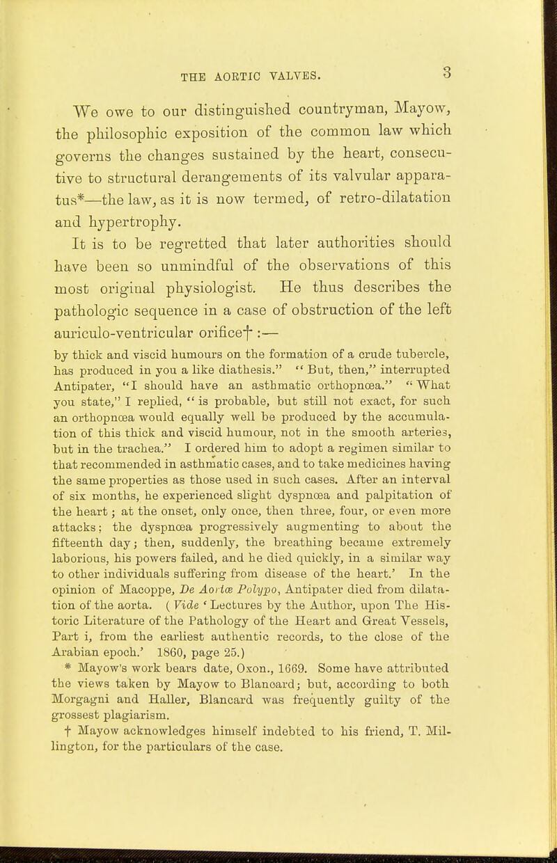 We owe to our distinguished countryman, Mayow, the philosophic exposition of the common law which governs the changes sustained by the heart, consecu- tive to structural derangements of its valvular appara- tus*—the law, as it is now termed, of retro-dilatation and hypertrophy. It is to be regretted that later authorities should have been so unmindful of the observations of this most original physiologist. He thus describes the pathologic sequence in a case of obstruction of the left auriculo-ventricular orifice):— by thick and viscid humours on the formation of a crude tubercle, has produced in you a like diathesis.  But, then, interrupted Antipater, I should have an asthmatic orthopncea. What you state, I replied,  is probable, but still not exact, for such an orthopncea would equally well be produced by the accumula- tion of this thick and viscid humour, not in the smooth arteries, but in the trachea. I ordered him to adopt a regimen similar to that recommended in asthmatic cases, and to take medicines having the same properties as those used in such cases. After an interval of sis months, he experienced slight dyspnoea and palpitation of the heart; at the onset, only once, then three, four, or even more attacks; the dyspnoea progressively augmenting to about the fifteenth dayj then, suddenly, the breathing became extremely laborious, his powers failed, and he died quickly, in a similar way to other individuals suffering from disease of the heart.' In the opinion of Macoppe, Be Aoi ice Polypo, Antipater died from dilata- tion of the aorta. ( Vide 'Lectures by the Author, upon The His- toric Literature of the Pathology of the Heart and Great Vessels, Part i, from the earliest authentic records, to the close of the Arabian epoch.' 1860, page 25.) * Mayow's work bears date, Oxon., 1669. Some have attributed the views taken by Mayow to Blanoard; but, according to both Morgagni and Haller, Blancard was frequently guilty of the grossest plagiarism. t Mayow acknowledges himself indebted to his friend, T. Mil- lington, for the particulars of the case.