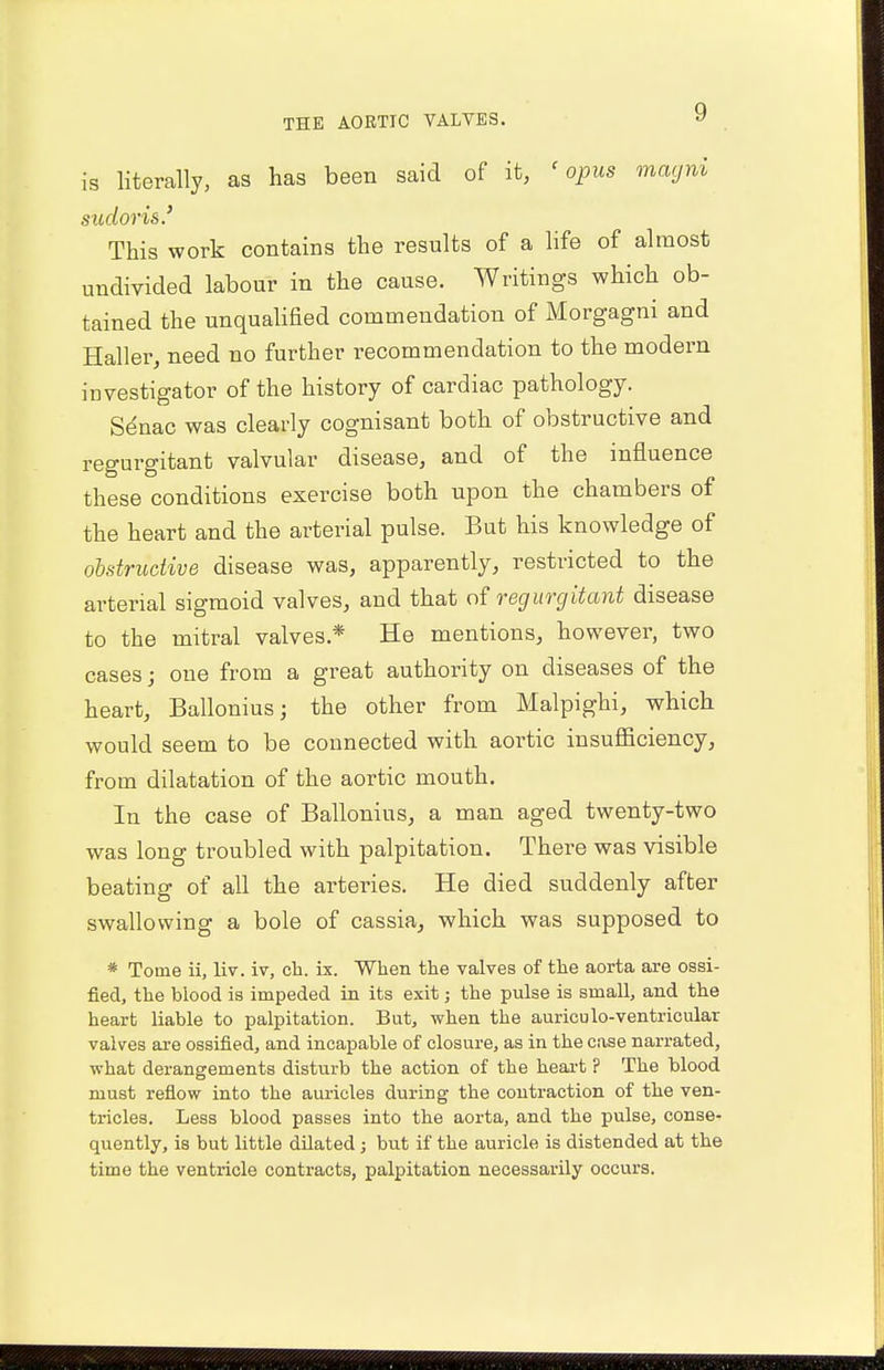 is literally, as has been said of it, 'opus magni sudor is.' This work contains the results of a life of almost undivided labour in the cause. Writings which ob- tained the unqualified commendation of Morgagni and Haller, need no further recommendation to the modern investigator of the history of cardiac pathology. Senac was clearly cognisant both of obstructive and regurgitant valvular disease, and of the influence these conditions exercise both upon the chambers of the heart and the arterial pulse. But his knowledge of obstructive disease was, apparently, restricted to the arterial sigmoid valves, and that of regurgitant disease to the mitral valves* He mentions, however, two cases; one from a great authority on diseases of the heart, Ballonius; the other from Malpighi, which would seem to be connected with aortic insufficiency, from dilatation of the aortic mouth. In the case of Ballonius, a man aged twenty-two was long troubled with palpitation. There was visible beating of all the arteries. He died suddenly after swallowing a bole of cassia, which was supposed to * Tome ii, liv. iv, ck. is. When the valves of the aorta are ossi- fied, the blood is impeded in its exit j the pulse is small, and the heart liable to palpitation. But, when the auriculo-ventricular valves are ossified, and incapable of closure, as in the case narrated, what derangements disturb the action of the heart ? The blood must reflow into the auricles during the contraction of the ven- tricles. Less blood passes into the aorta, and the pulse, conse- quently, is but little dilated; but if the auricle is distended at the time the ventricle contracts, palpitation necessarily occurs.