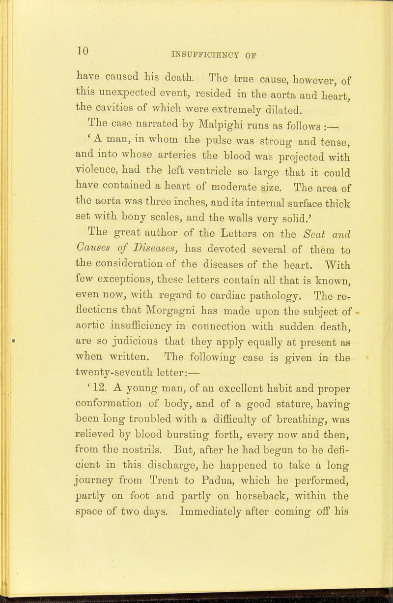 INSUFFICIENCY OF have caused his death. The true cause, however, of this unexpected event, resided in the aorta and heart, the cavities of which were extremely dilated. The case narrated by Malpighi runs as follows : ' A man, in whom the pulse was strong and tense, and into whose arteries the blood was projected with violence, had the left ventricle so large that it could have contained a heart of moderate size. The area of the aorta was three inches, and its internal surface thick set with bony scales, and the walls very solid/ The great author of the Letters on the Seat and Causes of Diseases, has devoted several of them to the consideration of the diseases of the heart. With few exceptions, these letters contain all that is known, even now, with regard to cardiac pathology. The re- flections that Morgagni has made upon the subject of aortic insufficiency in connection with sudden death, are so judicious that they apply equally at present as when written. The following case is given in the twenty-seventh letter:— '12. A young man, of an excellent habit and proper conformation of body, and of a good stature, having been long troubled with a difficulty of breathing, was relieved by blood bursting forth, every now and then, from the nostrils. But, after he had begun to be defi- cient in this discharge, he happened to take a long journey from Trent to Padua, which he performed, partly on foot and partly on horseback, within the space of two days. Immediately after coming off his