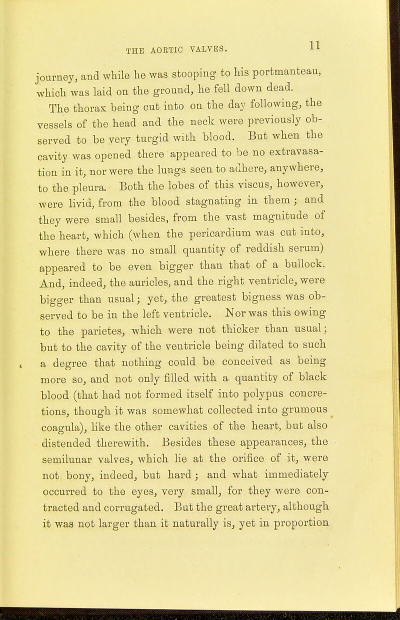 journey, and while he was stooping to his portmanteau, which was laid on the ground, he fell down dead. The thorax being out into on the day following, the vessels of the head and the neck were previously ob- served to be very turgid with blood. But when the cavity was opened there appeared to be no extravasa- tion in it, nor were the lungs seen to adhere, anywhere, to the pleura. Both the lobes of this viscus, however, were livid, from the blood stagnating in them j and they were small besides, from the vast magnitude of the heart, which (when the pericardium was cut into, where there was no small quantity of reddish serum) appeared to be even bigger than that of a bullock. And, indeed, the auricles, and the right ventricle, were bigger than usual; yet, the greatest bigness was ob- served to be in the left ventricle. Nor was this owing to the parietes, which were not thicker than usual; but to the cavity of the ventricle being dilated to such a degree that nothing could be conceived as being more so, and not only filled with a quantity of black blood (that had not formed itself into polypus concre- tions, though it was somewhat collected into grumous coagula), like the other cavities of the heart, but also distended therewith. Besides these appearances, the semilunar valves, which lie at the orifice of it, were not bony, indeed, but hard; and what immediately occurred to the eyes, very small, for they were con- tracted and corrugated. But the great artery, although it was not larger than it naturally is, yet in proportion