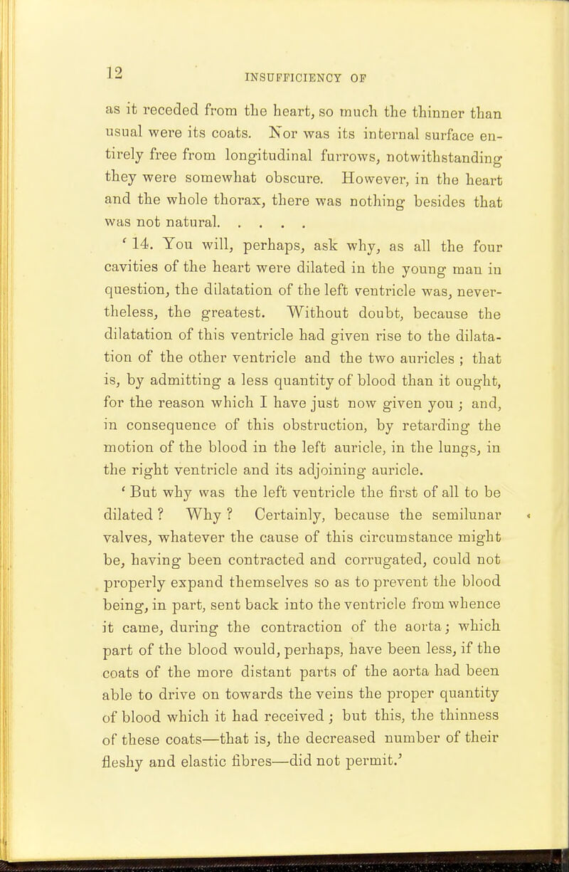 INSUFFICIENCY OF as it receded from the heart, so much the thinner than usual were its coats. Nor was its internal surface en- tirely free from longitudinal furrows, notwithstanding they were somewhat obscure. However, in the heart and the whole thorax, there was nothing besides that was not natural ' 14. You will, perhaps, ask why, as all the four cavities of the heart were dilated in the young man in question, the dilatation of the left ventricle was, never- theless, the greatest. Without doubt, because the dilatation of this ventricle had given rise to the dilata- tion of the other ventricle and the two auricles ; that is, by admitting a less quantity of blood than it ought, for the reason which I have just now given you ; and, in consequence of this obstruction, by retarding the motion of the blood in the left auricle, in the lungs, in the right ventricle and its adjoining auricle. ' But why was the left ventricle the first of all to be dilated ? Why ? Certainly, because the semilunar valves, whatever the cause of this circumstance might be, having been contracted and corrugated, could not properly expand themselves so as to prevent the blood being, in part, sent back into the ventricle from whence it came, during the contraction of the aorta ; which part of the blood would, perhaps, have been less, if the coats of the more distant parts of the aorta had been able to drive on towards the veins the proper quantity of blood which it had received; but this, the thinness of these coats—that is, the decreased number of their fleshy and elastic fibres—did not permit/