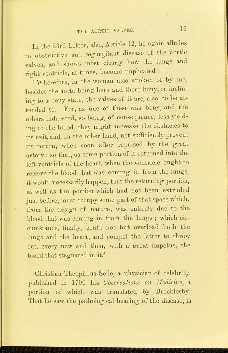 In the 23rd Letter, also, Article 12, lie again alludes to obstructive and regurgitant disease of the aortic valves, and shows most clearly how the lungs and right ventricle, at times, become implicated :— ' Wherefore, in the woman also spoken of by me, besides the aorta being here and there bony, or inclin- ing to a bony state, the valves of it are, also, to be at- tended to. For, as one of these was bony, and the others indurated, so being, of consequence, less yield- ing to the blood, they might increase the obstacles to its exit, and, on the other hand, not sufficiently prevent its return, when soon after repulsed by the great artery ; so that, as some portion of it returned into the left ventricle of the heart, when the ventricle ought to receive the blood that was coming in from the lungs, it would necessarily happen, that the returning portion, as well as the portion which had not been extruded just before, must occupy some part of that space which, from the design of nature, was entirely due to the blood that was coming in from the lungs ; which cir- cumstance, finally, could not but overload both the lungs and the heart, and compel the latter to throw out, every now and then, with a great impetus, the blood that stagnated in it.' Christian Theophilus Selle, a physician of celebrity, published in 1790 his Observations on Medicine, a portion of which was translated by Brocklesby. That he saw the pathological bearing of the disease, is