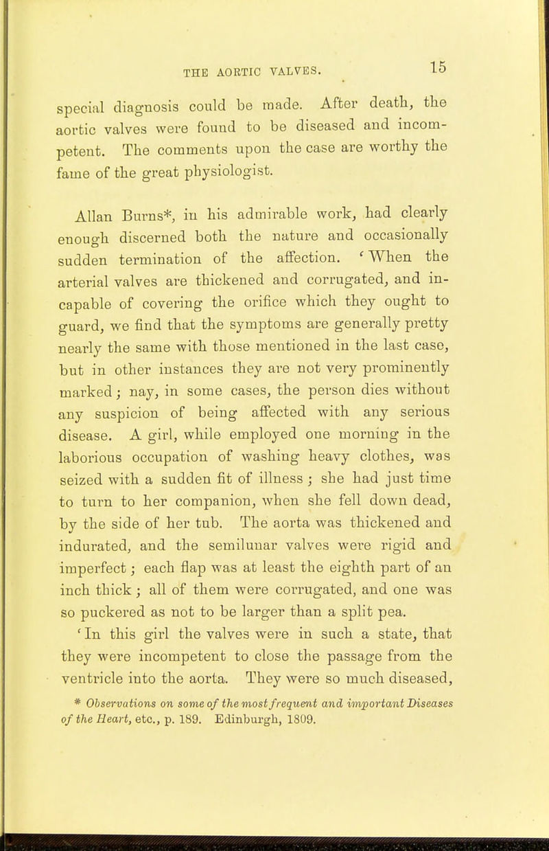 special diagnosis could be made. After death, the aortic valves were found to be diseased and incom- petent. The comments upon the case are worthy the fame of the great physiologist. Allan Burns* in his admirable work, had clearly enough discerned both the nature and occasionally sudden termination of the affection. 'When the arterial valves are thickened and corrugated, and in- capable of covering the orifice which they ought to guard, we find that the symptoms are generally pretty nearly the same with those mentioned in the last case, but in other instances they are not very prominently marked; nay, in some cases, the person dies without any suspicion of being affected with any serious disease. A girl, while employed one morning in the laborious occupation of washing heavy clothes, was seized with a sudden fit of illness ; she had just time to turn to her companion, when she fell down dead, by the side of her tub. The aorta was thickened and indurated, and the semilunar valves wei'e rigid and imperfect; each flap was at least the eighth part of an inch thick; all of them were corrugated, and one was so puckered as not to be larger than a split pea. ' In this girl the valves were in such a state, that they were incompetent to close the passage from the ventricle into the aorta. They were so much diseased, * Observations on some of the most frequent and important Diseases of the Heart, etc., p. 189. Edinburgh, 1809.