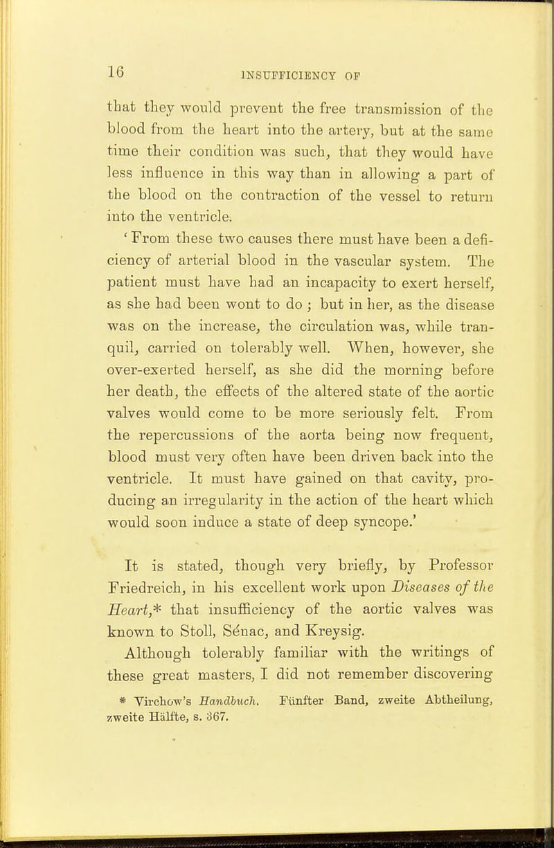 that they would prevent the free transmission of the blood from the heart into the artery, but at the same time their condition was such, that they would have less influence in this way than in allowing a part of the blood on the contraction of the vessel to return into the ventricle. ' From these two causes there must have been a defi- ciency of arterial blood in the vascular system. The patient must have had an incapacity to exert herself, as she had been wont to do ; but in her, as the disease was on the increase, the circulation was, while tran- quil, carried on tolerably well. When, however, she over-exerted herself, as she did the morning before her death, the effects of the altered state of the aortic valves would come to be more seriously felt. From the repercussions of the aorta being now frequent, blood must very often have been driven back into the ventricle. It must have gained on that cavity, pro- ducing an irregularity in the action of the heai't which would soon induce a state of deep syncope.' It is stated, though very briefly, by Professor Friedreich, in his excellent work upon Diseases of the Heart* that insufficiency of the aortic valves was known to Stoll, Senac, and Kreysig. Although tolerably familiar with the writings of these great masters, I did not remember discovering * Virchow's Handbuch. Fimfter Band, zweite Abtheilung, zweite Halfte, s. 367.