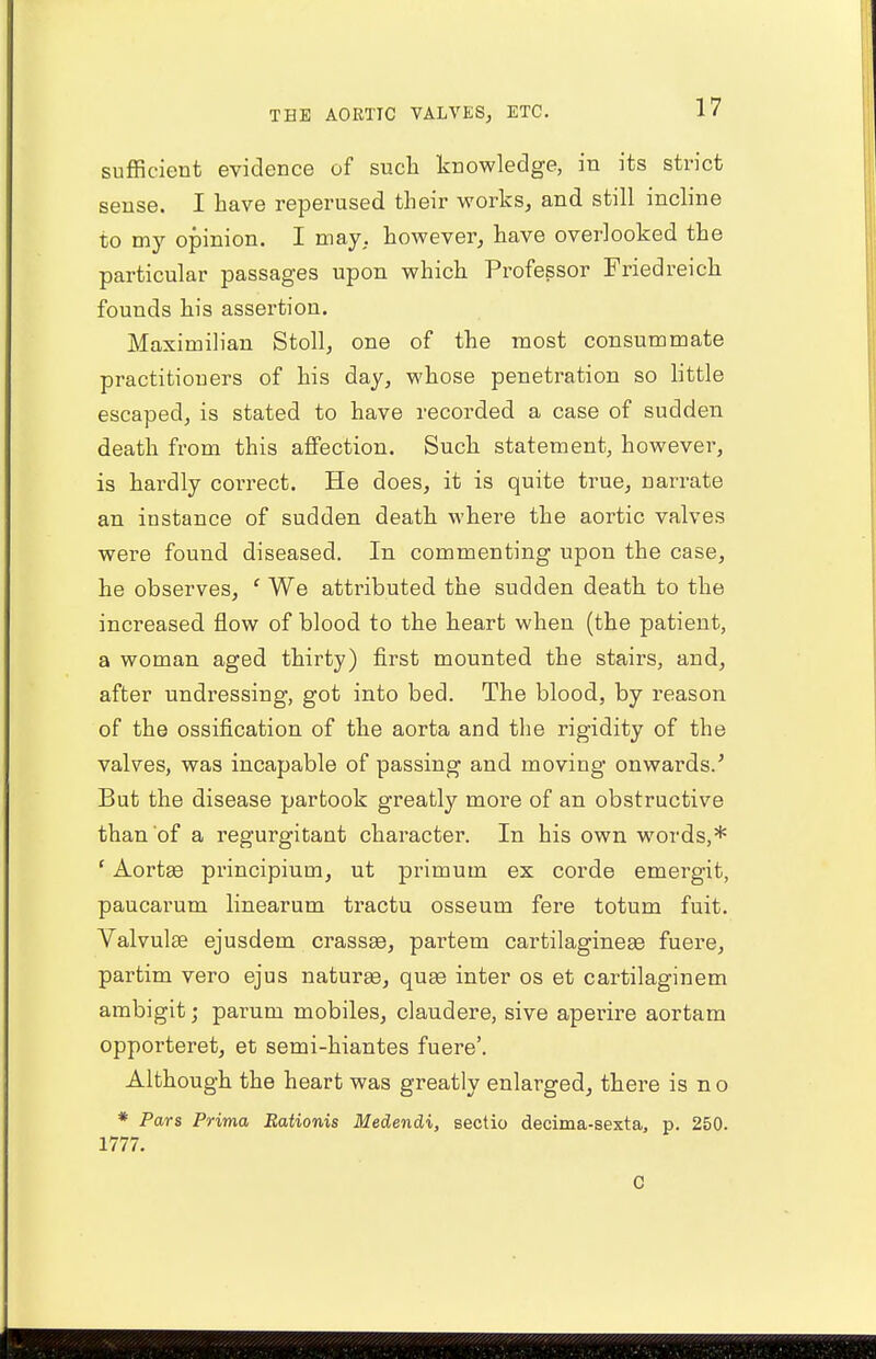 sufficient evidence of such knowledge, in its strict sense. I have reperused their works, and still incline to my opinion. I may, however, have overlooked the particular passages upon which Professor Friedreich founds his assertion. Maximilian Stoll, one of the most consummate practitioners of his day, whose penetration so little escaped, is stated to have recorded a case of sudden death from this affection. Such statement, however, is hardly correct. He does, it is quite true, narrate an instance of sudden death where the aortic valves were found diseased. In commenting upon the case, he observes, ' We attributed the sudden death to the increased flow of blood to the heart when (the patient, a woman aged thirty) first mounted the stairs, and, after undressing, got into bed. The blood, by reason of the ossification of the aorta and the rigidity of the valves, was incapable of passing and moving onwards/ But the disease partook greatly more of an obstructive than of a regurgitant character. In his own words,* ' Aortae principium, ut primum ex corde emergit, paucarum linearum tractu osseum fere totum fuit. Valvulse ejusdem crassae, partem cartilagineas fuere, partim vero ejus naturae, quae inter os et cartilaginem ambigit; parum mobiles, claudere, sive aperire aortam opporteret, et semi-hiantes fuere'. Although the heart was greatly enlarged, there is n o * Pars Prima Rationis Medendi, sectio decima-sexta, p. 250. 1777. C