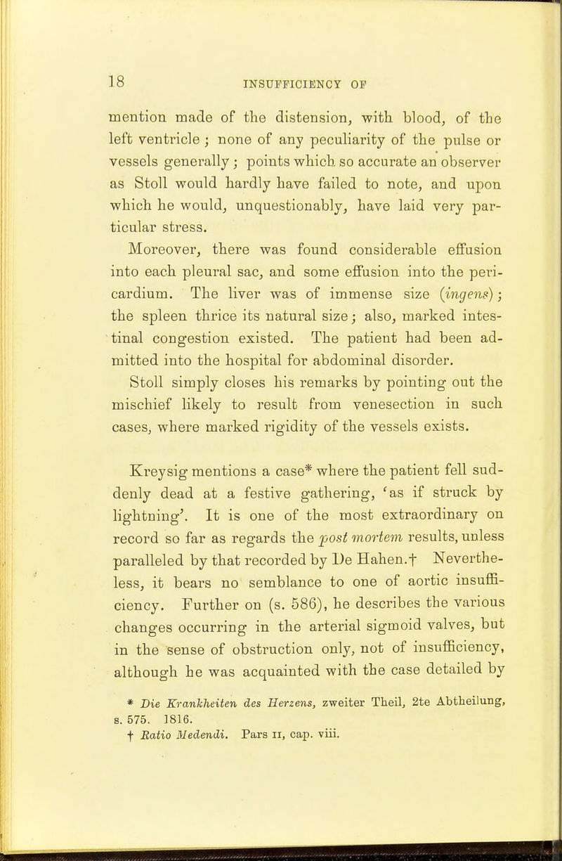 mention made of the distension, with blood, of the left ventricle ; none of any peculiarity of the pulse or vessels generally; points which so accurate an observer as Stoll would hardly have failed to note, and upon which he would, unquestionably, have laid very par- ticular stress. Moreover, there was found considerable effusion into each pleural sac, and some effusion into the peri- cardium. The liver was of immense size (ingens); the spleen thrice its natural size; also, marked intes- tinal congestion existed. The patient had been ad- mitted into the hospital for abdominal disorder. Stoll simply closes his remains by pointing out the mischief likely to result from venesection in such cases, where marked rigidity of the vessels exists. Kreysig mentions a case* where the patient fell sud- denly dead at a festive gathering, 'as if struck by lightning'. It is one of the most extraordinary on record so far as regards the post mortem results, unless paralleled by that recorded by De Hahen.f Neverthe- less, it bears no semblance to one of aortic insuffi- ciency. Further on (s. 586), he describes the various changes occurring in the arterial sigmoid valves, but in the sense of obstruction only, not of insufficiency, although he was acquainted with the case detailed by * Die Krankheiten des Herzens, zweiter Tkeil, 2te Abtheilung, s. 575. 1816. f Ratio Medendi. Pars n, cap. viii.