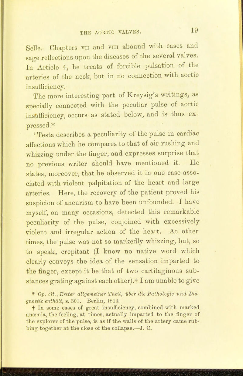 Selle. Chapters vn and vni abound with cases and sage reflections upon the diseases of the several valves. In Article 4, he treats of forcible pulsation of the arteries of the neck, but in no connection with aortic insufficiency. The more interesting part of Kreysig's writings, as specially connected with the peculiar pulse of aortic insufficiency, occurs as stated below, and is thus ex- pressed.* ' Testa describes a peculiarity of the pulse in cardiac affections which he compares to that of air rushing and whizzing under the finger, and expresses surprise that no previous writer should have mentioned it. He states, moreover, that he observed it in one case asso- ciated with violent palpitation of the heart and large arteries. Here, the recovery of the patient proved his suspicion of aneurism to have been unfounded. I have myself, on many occasions, detected this remarkable peculiarity of the pulse, conjoined with excessively violent and irregular action of the heart. At other times, the pulse was not so markedly whizzing, but, so to speak, crepitant (I know no native word which clearly conveys the idea of the sensation imparted to the finger, except it be that of two cartilaginous sub- stances grating against each other).f I am unable to give * Op. cit., Erster allgemeiner Theil, iiber die Pathologie und Dia- gnostic enthalt, s. 301. Berlin, 1814. f In some cases of great insufficiency, combined with marked anaemia, the feeling, at times, actually imparted to the finger of the explorer of the pulse, is as if the walls of the artery came rub- bing together at the close of the collapse.—J. C.