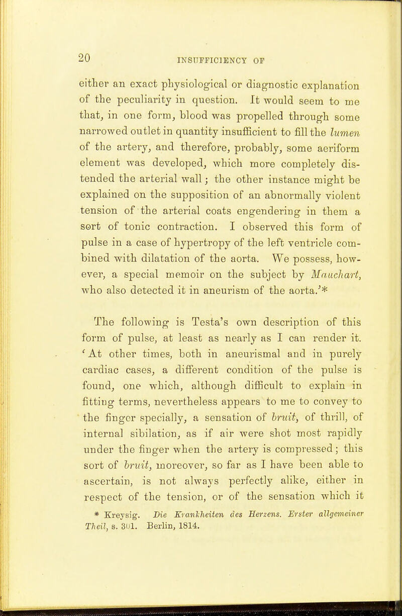 either an exact physiological or diagnostic explanation of the peculiarity in question. It would seem to me that, in one form, blood was propelled through some narrowed outlet in quantity insufficient to fill the lumen of the artery, and therefore, probably, some aeriform element was developed, which more completely dis- tended the arterial wall; the other instance might be explained on the supposition of an abnormally violent tension of the arterial coats engendering in them a sort of tonic contraction. I observed this form of pulse in a case of hypertropy of the left ventricle com- bined with dilatation of the aorta. We possess, how- ever, a special memoir on the subject by Mnuchart, who also detected it in aneurism of the aorta/* The following is Testa's own description of this form of pulse, at least as nearly as I can render it. c At other times, both in aneurismal and in purely cardiac cases, a different condition of the pulse is found, one which, although difficult to explain in fitting terms, nevertheless appears to me to convey to the finger specially, a sensation of bruit> of thrill, of internal sibilation, as if air were shot most rapidly under the finger when the artery is compressed; this sort of bruit, moreover, so far as I have been able to ascertain, is not always perfectly alike, either in respect of the tension, or of the sensation which it * Kreysig. Die Kranlheiten des Eerzens. Erster allgemeiner Theil, s. 301. Berlin, 1814.