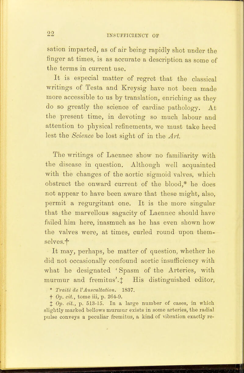 sation imparted, as of air being rapidly shot under the finger at times, is as accurate a description as some of the terms in current use. It is especial matter of regret that the classical writings of Testa and Kreysig have not been made more accessible to us by translation, enriching as they do so greatly the science of cardiac pathology. At the present time, in devoting so much labour and attention to physical refinements, we must take heed lest the Science be lost sight of in the Art. The writings of Laennec show no familiarity with the disease in question. Although well acquainted with the changes of the aortic sigmoid valves, which obstruct the onward current of the blood,* he does not appear to have been aware that these might, also, permit a regurgitant one. It is the more singular that the marvellous sagacity of Laennec should have failed him here, inasmuch as he has even shown how the valves were, at times, curled round upon them- selves.*!* It may, perhaps, be matter of question, whether he did not occasionally confound aortic insufficiency with what he designated ' Spasm of the Arteries, with murmur and fremitus'.^ His distinguished editor, * Traite de VAuscultation. 1837. f Op. cit., tome iii, p. 264-9. % Op. cit., p. 513-15. In a large number of cases, in which slightly marked bellows murmur exists in some arteries, the radial pulse conveys a peculiar fremitus, a kind of vibration exactly re-