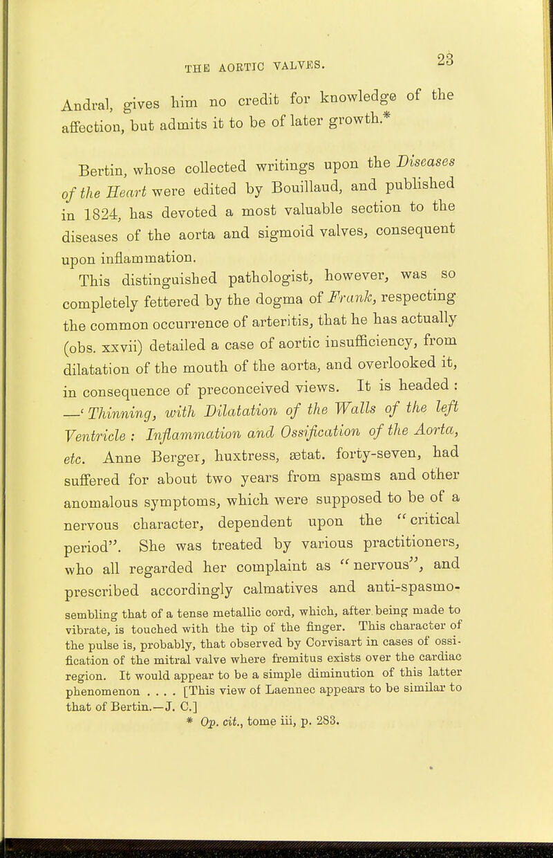 Andral, gives him no credit for knowledge of the affection, but admits it to be of later growth * Bertin, whose collected writings upon the Diseases of the Heart were edited by Bouillaud, and published in 1824, has devoted a most valuable section to the diseases of the aorta and sigmoid valves, consequent upon inflammation. This distinguished pathologist, however, was so completely fettered by the dogma of Frank, respecting the common occurrence of arteritis, that he has actually (obs. xxvii) detailed a case of aortic insufficiency, from dilatation of the mouth of the aorta, and overlooked it, in consequence of preconceived views. It is headed : —' Thinning, with Dilatation of the Walls of the left Ventricle : Inflammation and Ossification of the Aorta, etc. Anne Berger, huxtress, astat. forty-seven, had suffered for about two years from spasms and other anomalous symptoms, which were supposed to be of a nervous character, dependent upon the critical period. She was treated by various practitioners, who all regarded her complaint as nervous, and prescribed accordingly calmatives and anti-spasmo- sembling that of a tense metallic cord, which, after being made to vibrate, is touched with the tip of the finger. This character of the pulse is, probably, that observed by Corvisart in cases of ossi- fication of the mitral valve where fremitus exists over the cardiac region. It would appear to be a simple diminution of this latter phenomenon .... [This view of Laennec appears to be similar to that of Bertin.-J. C] * Op. cit., tome iii, p. 2S3.