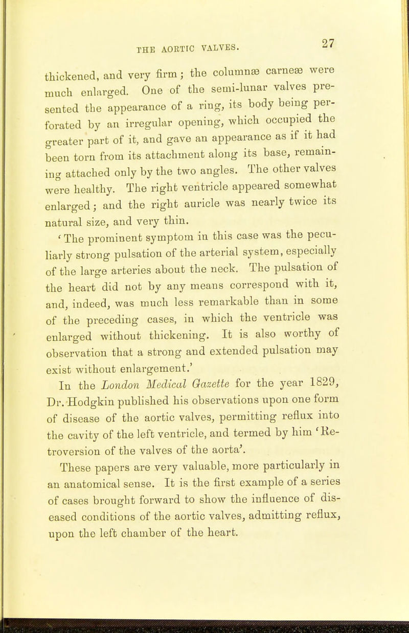 thickened, and very firm; the column* earner were much enlarged. One of the semi-lunar valves pre- sented the appearance of a ring, its body being per- forated by an irregular opening, which occupied the greater part of it, and gave an appearance as if it had been torn from its attachment along its base, remain- ing attached only by the two angles. The other valves were healthy. The right ventricle appeared somewhat enlarged; and the right auricle was nearly twice its natural size, and very thin. ' The prominent symptom in this case was the pecu- liarly strong pulsation of the arterial system, especially of the large arteries about the neck. The pulsation of the heart did not by any means correspond with it, and, indeed, was much less remarkable than in some of the preceding cases, in which the ventricle was enlarged without thickening. It is also worthy of observation that a strong and extended pulsation may exist without enlargement.' In the London Medical Gazette for the year 1829, Dr. Hodgkin published his observations upon one form of disease of the aortic valves, permitting reflux into the cavity of the left ventricle, and termed by him 'Re- troversion of the valves of the aorta*. These papers are very valuable, more particularly in an anatomical sense. It is the first example of a series of cases brought forward to show the influence of dis- eased conditions of the aortic valves, admitting reflux, upon the left chamber of the heart.