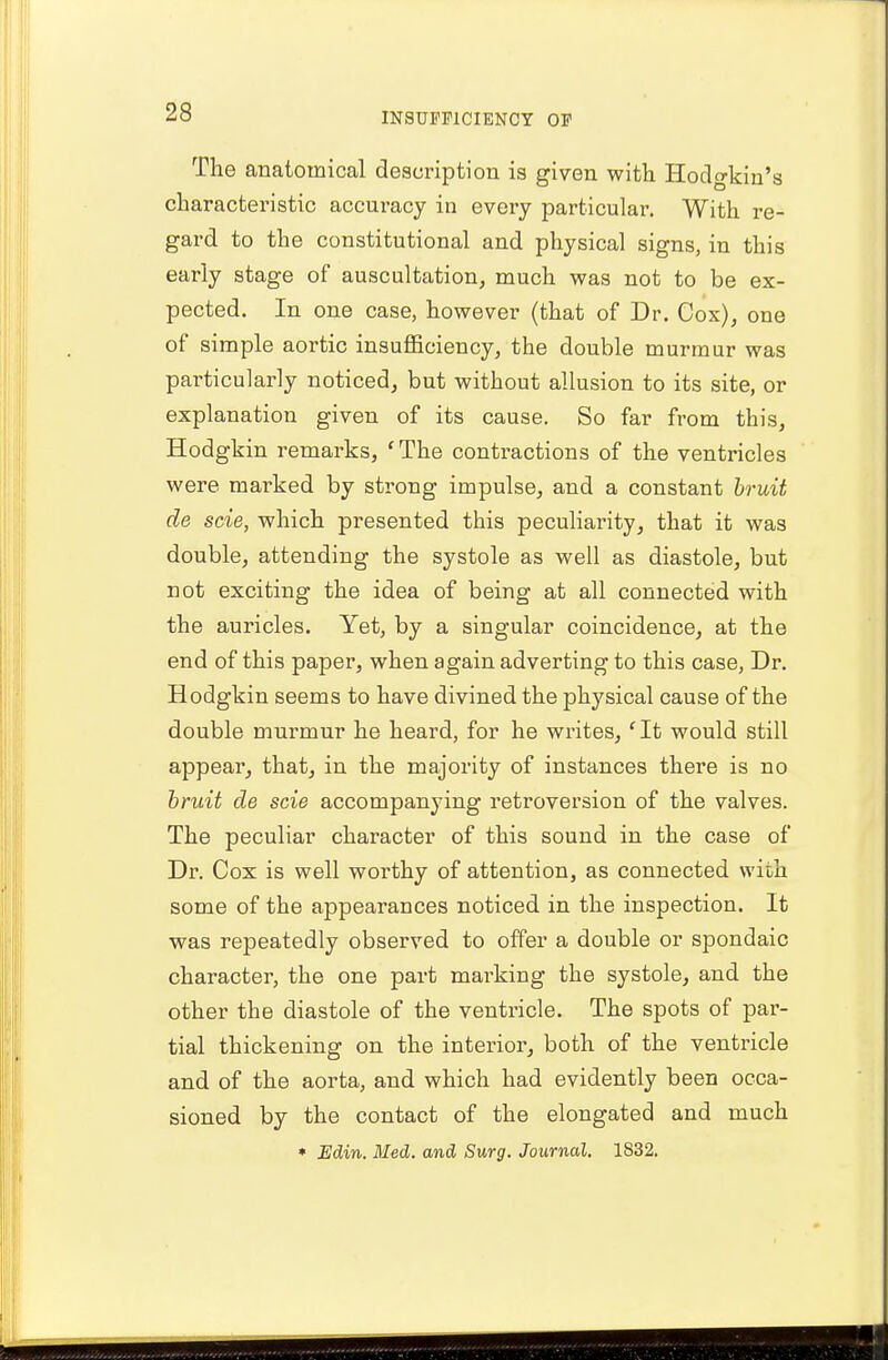 The anatomical description is given with Hodgkin's characteristic accuracy in every particular. With re- gard to the constitutional and physical signs, in this early stage of auscultation, much was not to be ex- pected. In one case, however (that of Dr. Cox), one of simple aortic insufficiency, the double murmur was particularly noticed, but without allusion to its site, or explanation given of its cause. So far from this, Hodgkin remarks, 'The contractions of the ventricles were marked by strong impulse, and a constant bruit de scie, which presented this peculiarity, that it was double, attending the systole as well as diastole, but not exciting the idea of being at all connected with the auricles. Yet, by a singular coincidence, at the end of this paper, when again adverting to this case, Dr. Hodgkin seems to have divined the physical cause of the double murmur he heard, for he writes, fIt would still appear, that, in the majority of instances there is no bruit de scie accompanying retroversion of the valves. The peculiar character of this sound in the case of Dr. Cox is well worthy of attention, as connected with some of the appearances noticed in the inspection. It was repeatedly observed to offer a double or spondaic character, the one part marking the systole, and the other the diastole of the ventricle. The spots of par- tial thickening on the interior, both of the ventricle and of the aorta, and which had evidently been occa- sioned by the contact of the elongated and much