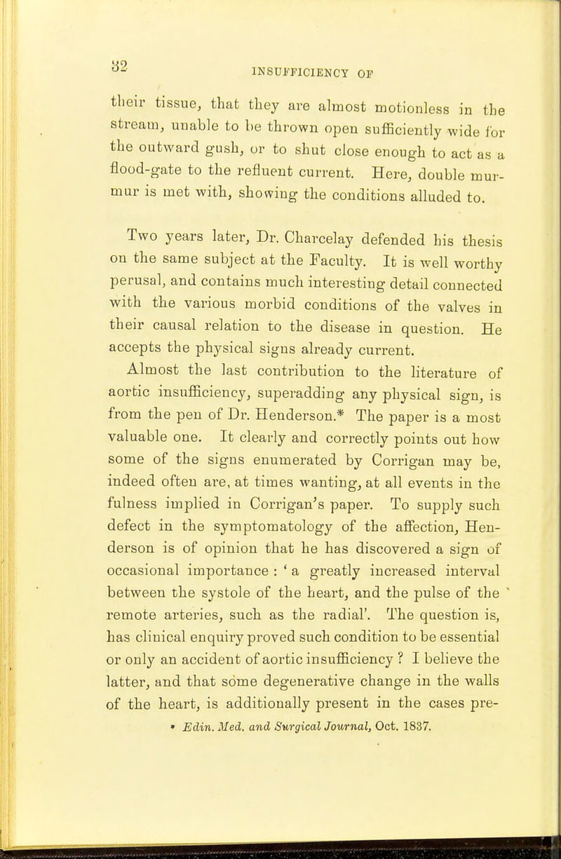 their tissue, that they are almost motionless in the stream, unable to be thrown open sufficiently wide for the outward gush, or to shut close enough to act as a flood-gate to the refluent current. Here, double mur- mur is met with, showing the conditions alluded to. Two years later, Dr. Charcelay defended his thesis on the same subject at the Faculty. It is well worthy perusal, and contains much interesting detail connected with the various morbid conditions of the valves in th eir causal relation to the disease in question. He accepts the physical signs already current. Almost the last contribution to the literature of aortic insufficiency, superadding any physical sign, is from the pen of Dr. Henderson* The paper is a most valuable one. It clearly and correctly points out how some of the signs enumerated by Corrigan may be, indeed often are, at times wanting, at all events in the fulness implied in Corrigan's paper. To supply such defect in the symptomatology of the affection, Hen- derson is of opinion that he has discovered a sign of occasional importance : ' a greatly increased interval between the systole of the heart, and the pulse of the remote arteries, such as the radial'. The question is, has clinical enquiry proved such condition to be essential or only an accident of aortic insufficiency ? I believe the latter, and that some degenerative change in the walls of the heart, is additionally present in the cases pre-