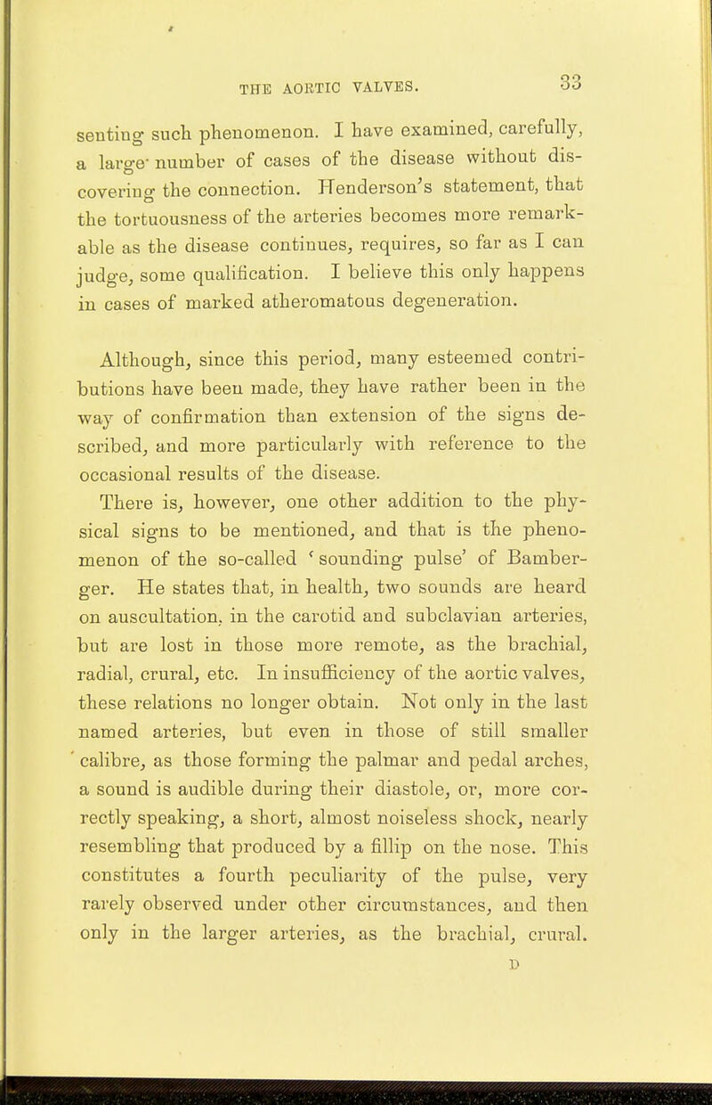 seating such phenomenon. I have examined, carefully, a large- number of cases of the disease without dis- covering the connection. Henderson's statement, that the tortuousness of the arteries becomes more remark- able as the disease continues, requires, so far as I can judge, some qualification. I believe this only happens in cases of marked atheromatous degeneration. Although, since this period, many esteemed contri- butions have been made, they have rather been in the way of confirmation than extension of the signs de- scribed, and more particularly with reference to the occasional results of the disease. There is, however, one other addition to the phy- sical signs to be mentioned, and that is the pheno- menon of the so-called < sounding pulse' of Bamber- ger. He states that, in health, two sounds are heard on auscultation, in the carotid and subclavian arteries, but are lost in those more remote, as the brachial, radial, crural, etc. In insufficiency of the aortic valves, these relations no longer obtain. Not only in the last named arteries, but even in those of still smaller calibre, as those forming the palmar and pedal arches, a sound is audible during their diastole, or, more cor- rectly speaking, a short, almost noiseless shock, nearly resembling that produced by a fillip on the nose. This constitutes a fourth peculiarity of the pulse, very rarely observed under other circumstances, and then only in the larger arteries, as the brachial, crural.