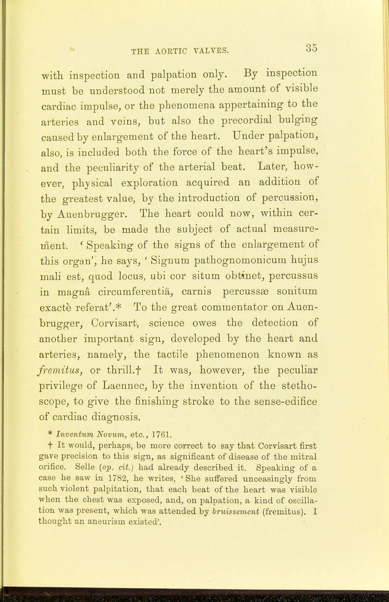 with inspection and palpation only. By inspection must be understood not merely the amount of visible cai^diac impulse, or the phenomena appertaining to the arteries aud veins, but also the precordial bulging caused by enlargement of the heart. Under palpation, also, is included both the force of the heart's impulse, and the peculiarity of the arterial beat. Later, how- ever, physical exploration acquired an addition of the greatest value, by the introduction of percussion, by Auenbrugger. The heart could now, within cer- tain limits, be made the subject of actual measure- ment. c Speaking of the signs of the enlargement of this organ', he says, ' Signum pathognomonicum hujus mali est, quod locus, ubi cor situm obtinet, percussus in magna ch'cumferentia, carnis percussae sonitum exacte referat'.* To the great commentator on Auen- brugger, Corvisart, science owes the detection of another important sign, developed by the heart and arteries, namely, the tactile phenomenon known as fremitus, or thrill.f It was, however, the peculiar privilege of Laennec, by the invention of the stetho- scope, to give the finishing stroke to the sense-edifice of cardiac diagnosis. * Inventurn Novum, etc., 1761. t It -would, perhaps, be more correct to say that Corvisart first gave precision to this sign, as significant of disease of the mitral orifice. Selle (op. tit.) had already described it. Speaking of a case he saw in 1782, he writes, * She suffered unceasingly from such violent palpitation, that each beat of the heart was visible when the chest was exposed, and, on palpation, a kind of oscilla- tion was present, which was attended by bruissement (fremitus). I thought an aneurism existed'.