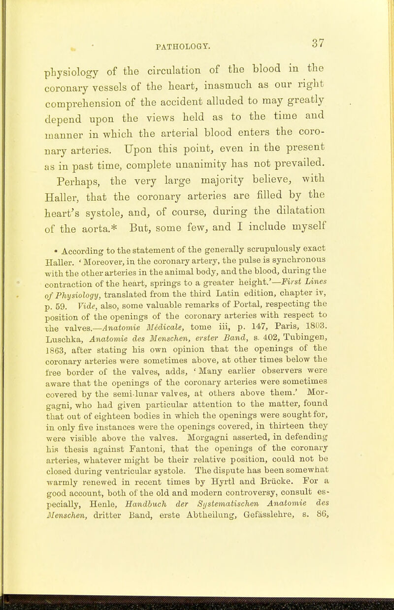 physiology of the circulation of the blood in the coronary vessels of the heart, inasmuch as our right comprehension of the accident alluded to may greatly depend upon the views held as to the time and manner in which the arterial blood enters the coro- nary arteries. Upon this point, even in the present as in past time, complete unanimity has not prevailed. Perhaps, the very large majority believe, with Haller, that the coronary arteries are filled by the heart's systole, and, of course, during the dilatation of the aorta.* But, some few, and I include myself « According to the statement of the generally scrupulously exact Haller. «Moreover, in the coronary artery, the pulse is synchronous with the other arteries in the animal body, and the blood, during the contraction of the heart, springs to a greater height.'— First Lines of Physiology, translated from the third Latin edition, chapter iv, p. 59. Vide, also, some valuable remarks of Portal, respecting the position of the openings of the coronary arteries with respect to the valves.—Anatomie MUdicale, tome iii, p. 147, Paris, 1803. Luschka, Anatomie des Menschen, evster Band, s. 402, Tubingen, 1863, after stating his own opinion that the openings of the coronary arteries were sometimes above, at other times below the free border of the valves, adds, 'Many earlier observers were aware that the openings of the coronary arteries were sometimes covered by the semi-lunar valves, at others above them.' Mor- gagni, who had given particular attention to the matter, found that out of eighteen bodies in which the openings were sought for, in only five instances were the openings covered, in thirteen they were visible above the valves. Morgagni asserted, in defending his thesis against Fantoni, that the openings of the coronary arteries, whatever might be their relative position, could not be closed during ventricular systole. The dispute has been somewhat warmly renewed in recent times by Byrtl and Briicke. For a good account, both of the old and modern controversy, consult es- pecially, Henle, Handbuch der Sijstematischen Anatomie des Menschen, dritter Band, erste Abtheilung, Gefasslehre, s. 86,