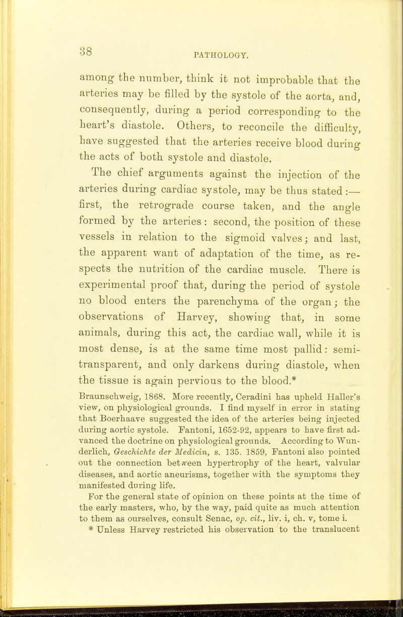 00 PATHOLOGY. among the number, think it not improbable that the arteries may be filled by the systole of the aorta, and, consequently, during a period corresponding to the heart's diastole. Others, to reconcile the difficulty, have suggested that the arteries receive blood during the acts of both systole and diastole. The chief arguments against the injection of the arteries during cardiac systole, may be thus stated:— first, the retrograde course taken, and the angle formed by the arteries : second, the position of these vessels in relation to the sigmoid valves; and last, the apparent want of adaptation of the time, as re- spects the nutrition of the cardiac muscle. There is experimental proof that, during the period of systole no blood enters the parenchyma of the organ; the observations of Harvey, showing that, in some animals, during this act, the cardiac wall, while it is most dense, is at the same time most pallid: semi- transparent, and only darkens during diastole, when the tissue is again pervious to the blood* Braunschweig, 1868. More recently, Ceradini has upheld Haller's view, on physiological grounds. I find myself in error in stating that Boerhaave suggested the idea of the arteries being injected during aortic systole. Fantoni, 1652-92, appears to have first ad- vanced the doctrine on physiological grounds. According to Wun- derlich, Oeschichte der Medicin, s. 135. 1859, Fantoni also pointed out the connection between hypertrophy of the heart, valvular diseases, and aortic aneurisms, together with the symptoms they manifested during life. For the general state of opinion on these points at the time of the early masters, who, by the way, paid quite as much attention to them as ourselves, consult Senac, op. cit., liv. i, ch. v, tome i. * Unless Harvey restricted his observation to the translucent