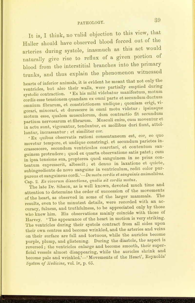 It is, I think, no valid objection to this view, that Haller should have observed blood forced out of the arteries during systole, inasmuch as this act would naturally give rise to reflux of a given portion of blood from the interstitial branches into the primary trunks, and thus explain the phenomenon witnessed hearts of inferior animals, it is evident he meant that not only the ventricles, but also their walls, were partially emptied during systolic contraction. ' Ex his mihi videbatur manifestum, motum cordis esse tensionem quandam ex omni parte et secundum ductmn omnium fibrarum, et constrictionem undique; quoniam engi, vi- c-orari, minorari, et durescere in omni niotu videtur: ipsiusque motum esse, qualem musculorum, dum contractio fit secundum partium nervosarum et fibrarum. Musculi enim, cum moventur et in actu sunt, vigorantur, tenduntur, ex mollibus dun fiunt, attol- luntur, incrassantur : et similiter cor. 'Ex quibus observatis rationi consentaneum est, cor, eo quo movetur tempore, et undique constringi, et secundum parietes in- crassescere, secundum ventriculos coarctari, et contentum san- guinem protrudere; quod ex quarta observation satis patet; cum in ipsa tensione sua, propterea quod sanguinem in se prius con- tentum expresserit, albescit; et denuo in laxatione et qmete, subingrediente de novo sanguine in ventriculum, redit color pur- purea et sanguineus cordi.'—De motu cordis et sanguinis animalibus. Cap. 2. Ex vivorum dissectione, qualis sit cordis motus. The late Dr. Sibson, as is well known, devoted much time and attention to determine the order of succession of the movements of the heart, as observed in some of the larger mammals. The results, even to the minutest details, were recorded with an ac- curacy, fulness, and truthfulness, to be appreciated only by those who knew him. His observations mainly coincide with those of Harvey. ' The appearance of the heart in motion is very striking. The ventricles during their systole contract from all sides upon their own centres and become wrinkled, and the arteries and veins on their surface are fuU and tortuous, while the auricles become purple, plump, and glistening. During the diastole, the aspect is reversed; the ventricles enlarge and become smooth, their super- ficial vessels almost disappearing, while the auricles shrink and become pale and wrinkled.'—' Movements of the Heart', Eeynolds' System of Medicine, vol. iv, p. 65.