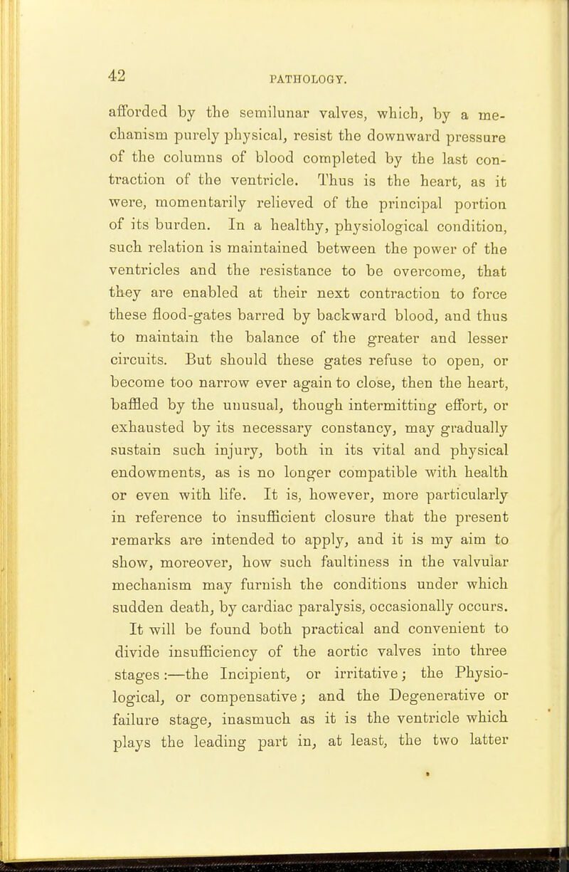 afforded by the semilunar valves, which, by a me- chanism purely physical, resist the downward pressure of the columns of blood completed by the last con- traction of the ventricle. Thus is the heart, as it were, momentarily relieved of the principal portion of its burden. In a healthy, physiological condition, such relation is maintained between the power of the ventricles and the resistance to be overcome, that they are enabled at their next contraction to force these flood-gates barred by backward blood, and thus to maintain the balance of the greater and lesser circuits. But should these gates refuse to open, or become too narrow ever again to close, then the heart, baffled by the unusual, though intermittiug effort, or exhausted by its necessary constancy, may gradually sustain such injury, both in its vital and physical endowments, as is no longer compatible with health or even with life. It is, however, more particularly in reference to insufficient closure that the present remai'ks are intended to apply, and it is my aim to show, moreover, how such faultinesa in the valvular mechanism may furnish the conditions under which sudden death, by cardiac paralysis, occasionally occurs. It will be found both practical and convenient to divide insufficiency of the aortic valves into three stages:—the Incipient, or irritative; the Physio- logical, or compensative; and the Degenerative or failure stage, inasmuch as it is the ventricle which plays the leading part in, at least, the two latter