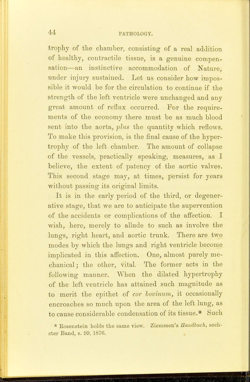 trophy of the chamber, consisting of a real addition of healthy, contractile tissue, is a genuine compen- sation—an instinctive accommodation of Nature, under injury sustained. Let us consider how impos- sible it would be for the circulation to continue if the strength of the left ventricle were unchanged and any great amount of reflux occurred. For the require- ments of the economy there must be as much blood sent into the aorta, plus the quantity which reflows. To make this provision, is the final cause of the hyper- trophy of the left chamber. The amount of collapse of the vessels, practically speaking, measures, as I believe, the extent of patency of the aortic valves. This second stage may, at times, persist for years without passing its original limits. It is in the early period of the third, or degener- ative stage, that we are to anticipate the supervention of the accidents or complications of the affection. I wish, here, merely to allude to such as involve the lungs, right heart, and aortic trunk. There are two modes by which the lungs and right ventricle become implicated in this affection. One, almost purely me- chanical; the other, vital. The former acts in the following manner. When the dilated hypertrophy of the left ventricle has attained such magnitude as to merit the epithet of cor bovinum, it occasionally encroaches so much upon the area of the left lung, as to cause considerable condensation of its tissue.* Such * Rosensteui holds the same view. Zienissen's Handbuch, sech- ster Band, s. 99, 1876.
