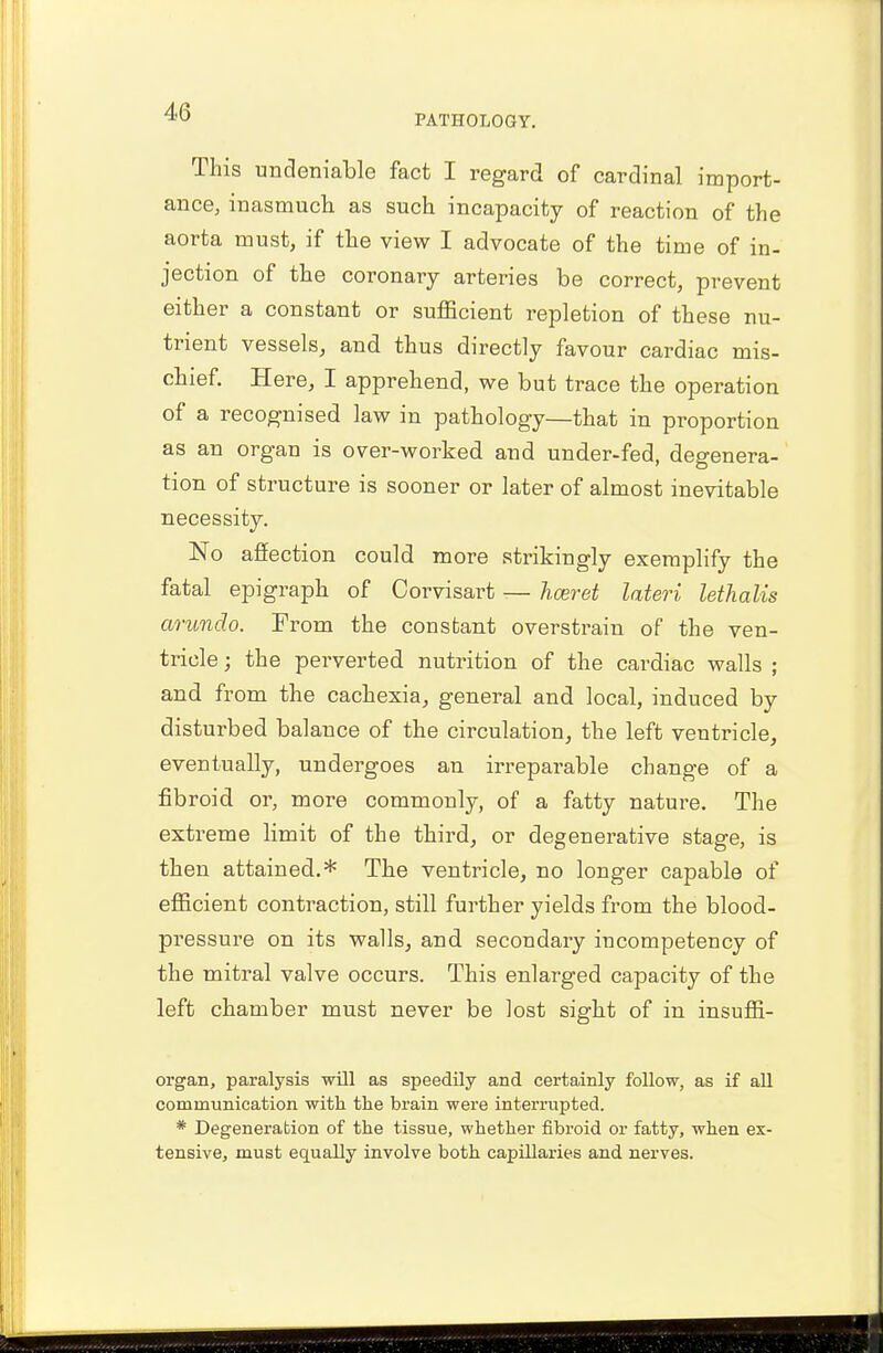PATHOLOGY. This undeniable fact I regard of cardinal import- ance, inasmuch as such incapacity of reaction of the aorta must, if the view I advocate of the time of in- jection of the coronary arteries be correct, prevent either a constant or sufficient repletion of these nu- trient vessels, and thus directly favour cardiac mis- chief. Here, I apprehend, we but trace the operation of a recognised law in pathology—that in proportion as an organ is over-worked and under-fed, degenera- tion of structure is sooner or later of almost inevitable necessity. No affection could more strikingly exemplify the fatal epigraph of Corvisart — hceret Uteri lethalis arundo. From the constant overstrain of the ven- tricle ; the perverted nutrition of the cardiac walls ; and from the cachexia, general and local, induced by disturbed balance of the circulation, the left ventricle, eventually, undergoes an irreparable change of a fibroid or, more commonly, of a fatty nature. The extreme limit of the third, or degenerative stage, is then attained.* The ventricle, no longer capable of efficient contraction, still further yields from the blood- pressure on its walls, and secondary incompetency of the mitral valve occurs. This enlarged capacity of the left chamber must never be lost sight of in insuffi- organ, paralysis will as speedily and certainly follow, as if all communication with the brain were interrupted. * Degeneration of the tissue, whether fibroid or fatty, when ex- tensive, must equally involve both capillaries and nerves.